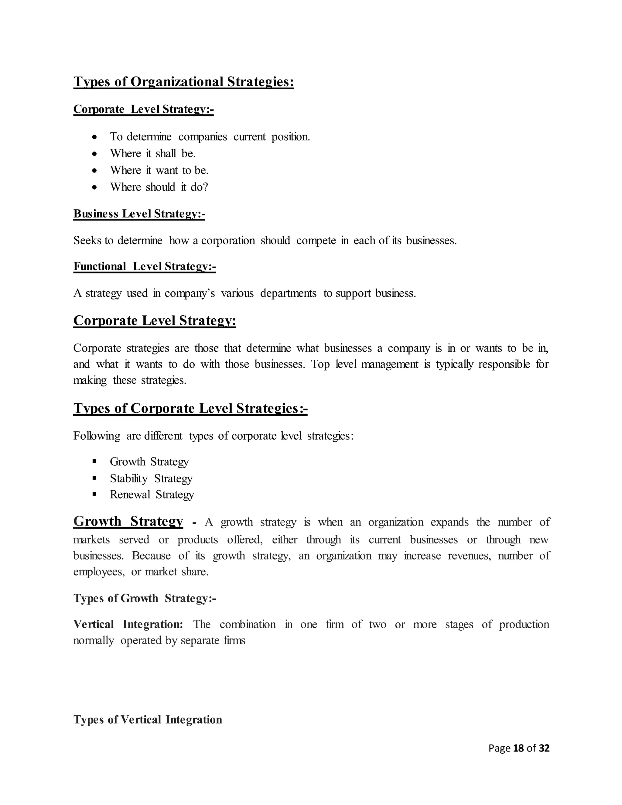 Page 18 of 32
Types of Organizational Strategies:
Corporate Level Strategy:-
 To determine companies current position.
 Where it shall be.
 Where it want to be.
 Where should it do?
Business Level Strategy:-
Seeks to determine how a corporation should compete in each of its businesses.
Functional Level Strategy:-
A strategy used in company’s various departments to support business.
Corporate Level Strategy:
Corporate strategies are those that determine what businesses a company is in or wants to be in,
and what it wants to do with those businesses. Top level management is typically responsible for
making these strategies.
Types of Corporate Level Strategies:-
Following are different types of corporate level strategies:
 Growth Strategy
 Stability Strategy
 Renewal Strategy
Growth Strategy - A growth strategy is when an organization expands the number of
markets served or products offered, either through its current businesses or through new
businesses. Because of its growth strategy, an organization may increase revenues, number of
employees, or market share.
Types of Growth Strategy:-
Vertical Integration: The combination in one firm of two or more stages of production
normally operated by separate firms
Types of Vertical Integration
 