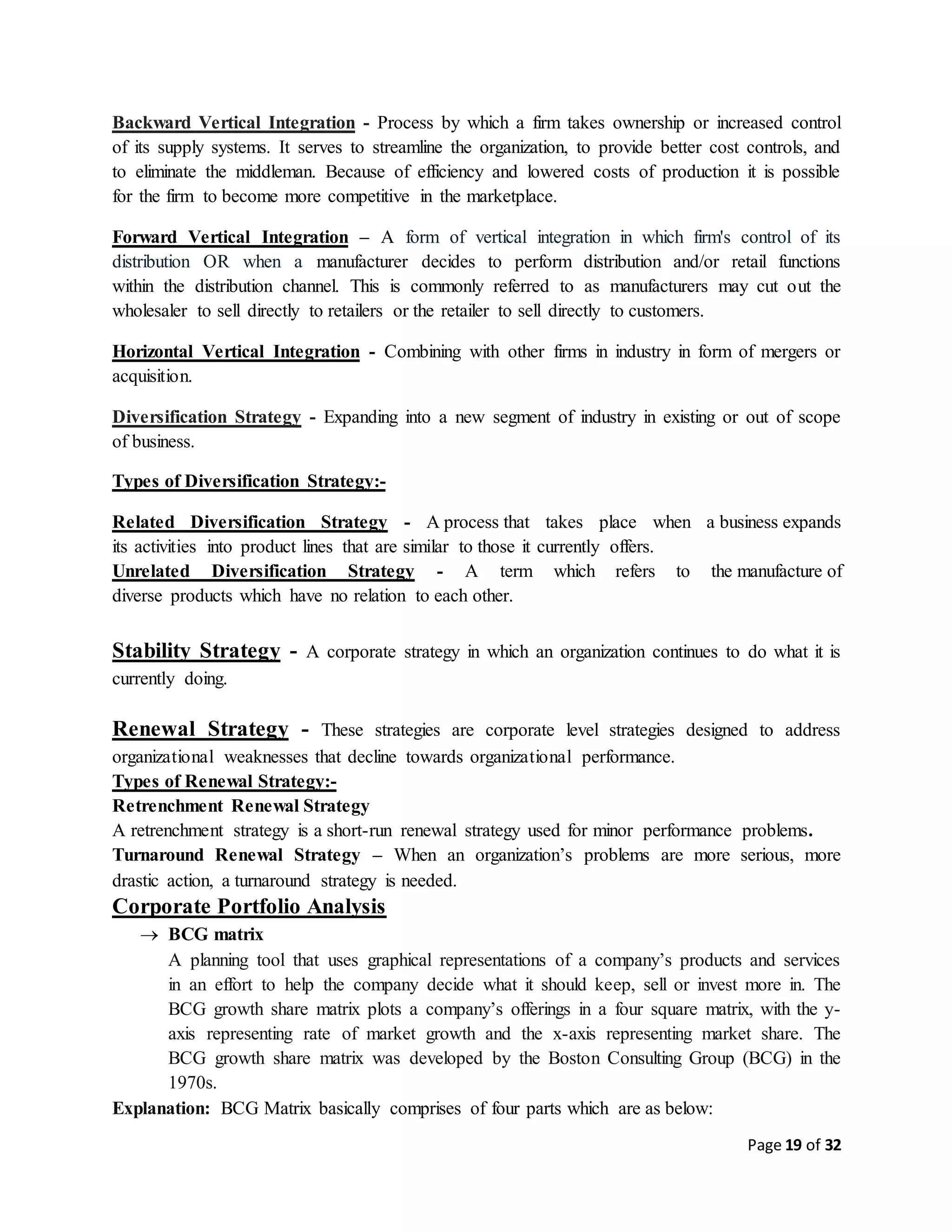 Page 19 of 32
Backward Vertical Integration - Process by which a firm takes ownership or increased control
of its supply systems. It serves to streamline the organization, to provide better cost controls, and
to eliminate the middleman. Because of efficiency and lowered costs of production it is possible
for the firm to become more competitive in the marketplace.
Forward Vertical Integration – A form of vertical integration in which firm's control of its
distribution OR when a manufacturer decides to perform distribution and/or retail functions
within the distribution channel. This is commonly referred to as manufacturers may cut out the
wholesaler to sell directly to retailers or the retailer to sell directly to customers.
Horizontal Vertical Integration - Combining with other firms in industry in form of mergers or
acquisition.
Diversification Strategy - Expanding into a new segment of industry in existing or out of scope
of business.
Types of Diversification Strategy:-
Related Diversification Strategy - A process that takes place when a business expands
its activities into product lines that are similar to those it currently offers.
Unrelated Diversification Strategy - A term which refers to the manufacture of
diverse products which have no relation to each other.
Stability Strategy - A corporate strategy in which an organization continues to do what it is
currently doing.
Renewal Strategy - These strategies are corporate level strategies designed to address
organizational weaknesses that decline towards organizational performance.
Types of Renewal Strategy:-
Retrenchment Renewal Strategy
A retrenchment strategy is a short-run renewal strategy used for minor performance problems.
Turnaround Renewal Strategy – When an organization’s problems are more serious, more
drastic action, a turnaround strategy is needed.
Corporate Portfolio Analysis
 BCG matrix
A planning tool that uses graphical representations of a company’s products and services
in an effort to help the company decide what it should keep, sell or invest more in. The
BCG growth share matrix plots a company’s offerings in a four square matrix, with the y-
axis representing rate of market growth and the x-axis representing market share. The
BCG growth share matrix was developed by the Boston Consulting Group (BCG) in the
1970s.
Explanation: BCG Matrix basically comprises of four parts which are as below:
 