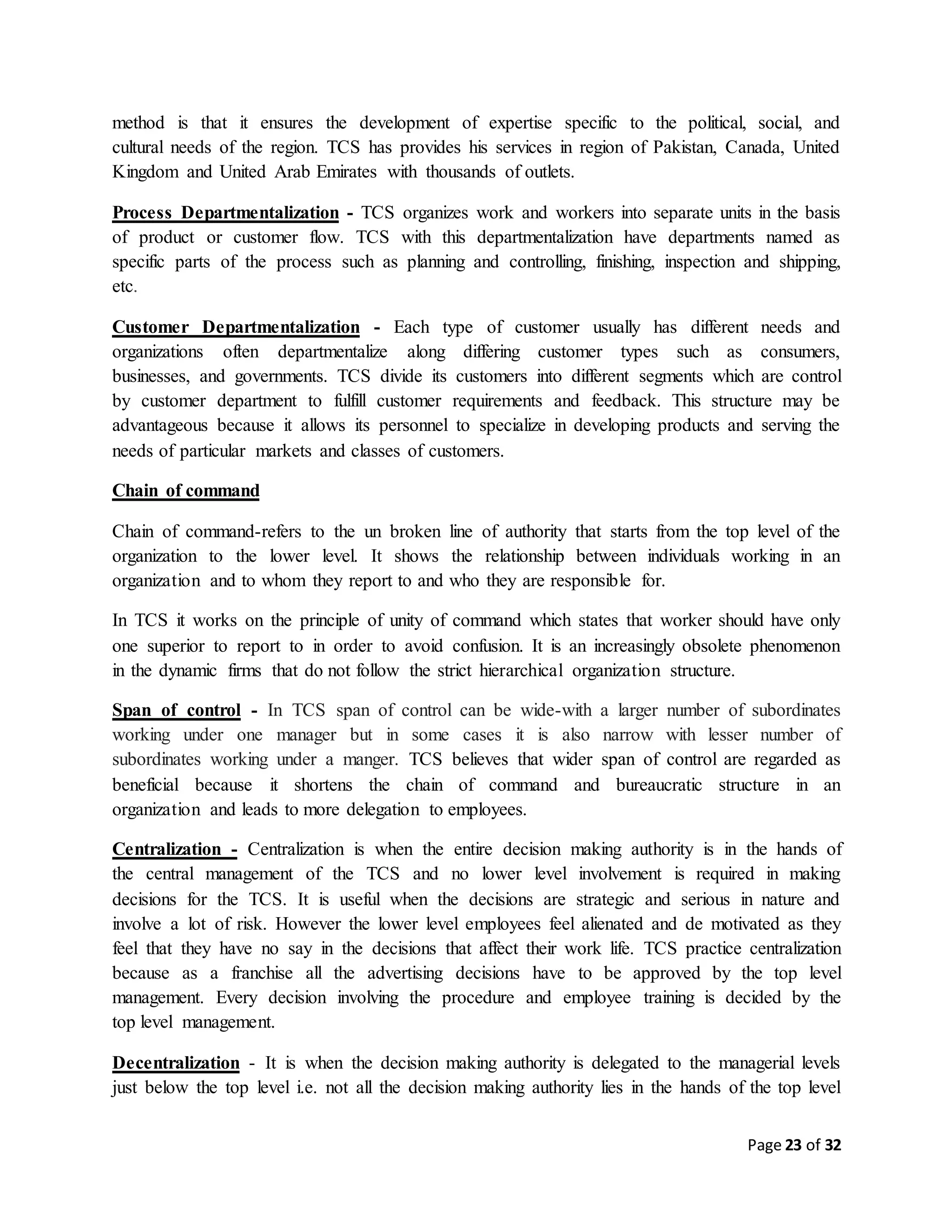 Page 23 of 32
method is that it ensures the development of expertise specific to the political, social, and
cultural needs of the region. TCS has provides his services in region of Pakistan, Canada, United
Kingdom and United Arab Emirates with thousands of outlets.
Process Departmentalization - TCS organizes work and workers into separate units in the basis
of product or customer flow. TCS with this departmentalization have departments named as
specific parts of the process such as planning and controlling, finishing, inspection and shipping,
etc.
Customer Departmentalization - Each type of customer usually has different needs and
organizations often departmentalize along differing customer types such as consumers,
businesses, and governments. TCS divide its customers into different segments which are control
by customer department to fulfill customer requirements and feedback. This structure may be
advantageous because it allows its personnel to specialize in developing products and serving the
needs of particular markets and classes of customers.
Chain of command
Chain of command-refers to the un broken line of authority that starts from the top level of the
organization to the lower level. It shows the relationship between individuals working in an
organization and to whom they report to and who they are responsible for.
In TCS it works on the principle of unity of command which states that worker should have only
one superior to report to in order to avoid confusion. It is an increasingly obsolete phenomenon
in the dynamic firms that do not follow the strict hierarchical organization structure.
Span of control - In TCS span of control can be wide-with a larger number of subordinates
working under one manager but in some cases it is also narrow with lesser number of
subordinates working under a manger. TCS believes that wider span of control are regarded as
beneficial because it shortens the chain of command and bureaucratic structure in an
organization and leads to more delegation to employees.
Centralization - Centralization is when the entire decision making authority is in the hands of
the central management of the TCS and no lower level involvement is required in making
decisions for the TCS. It is useful when the decisions are strategic and serious in nature and
involve a lot of risk. However the lower level employees feel alienated and de motivated as they
feel that they have no say in the decisions that affect their work life. TCS practice centralization
because as a franchise all the advertising decisions have to be approved by the top level
management. Every decision involving the procedure and employee training is decided by the
top level management.
Decentralization - It is when the decision making authority is delegated to the managerial levels
just below the top level i.e. not all the decision making authority lies in the hands of the top level
 