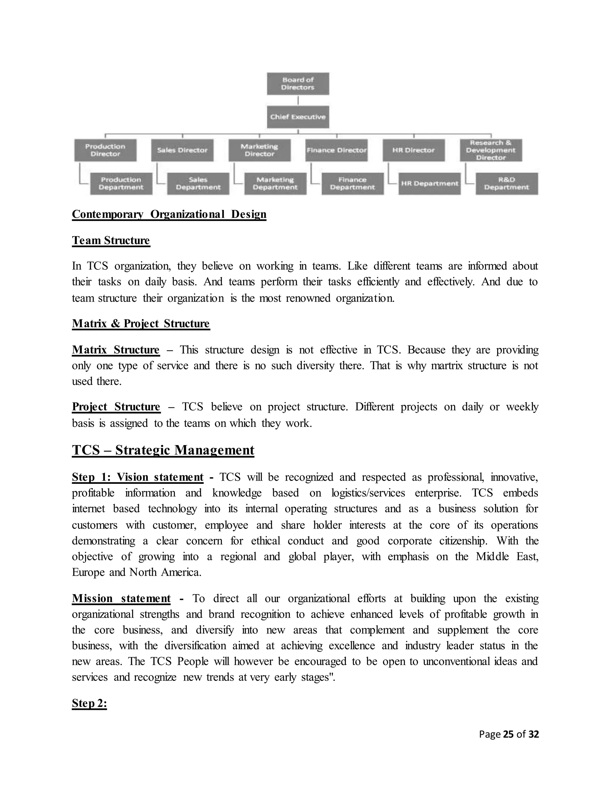 Page 25 of 32
Contemporary Organizational Design
Team Structure
In TCS organization, they believe on working in teams. Like different teams are informed about
their tasks on daily basis. And teams perform their tasks efficiently and effectively. And due to
team structure their organization is the most renowned organization.
Matrix & Project Structure
Matrix Structure – This structure design is not effective in TCS. Because they are providing
only one type of service and there is no such diversity there. That is why martrix structure is not
used there.
Project Structure – TCS believe on project structure. Different projects on daily or weekly
basis is assigned to the teams on which they work.
TCS – Strategic Management
Step 1: Vision statement - TCS will be recognized and respected as professional, innovative,
profitable information and knowledge based on logistics/services enterprise. TCS embeds
internet based technology into its internal operating structures and as a business solution for
customers with customer, employee and share holder interests at the core of its operations
demonstrating a clear concern for ethical conduct and good corporate citizenship. With the
objective of growing into a regional and global player, with emphasis on the Middle East,
Europe and North America.
Mission statement - To direct all our organizational efforts at building upon the existing
organizational strengths and brand recognition to achieve enhanced levels of profitable growth in
the core business, and diversify into new areas that complement and supplement the core
business, with the diversification aimed at achieving excellence and industry leader status in the
new areas. The TCS People will however be encouraged to be open to unconventional ideas and
services and recognize new trends at very early stages".
Step 2:
 