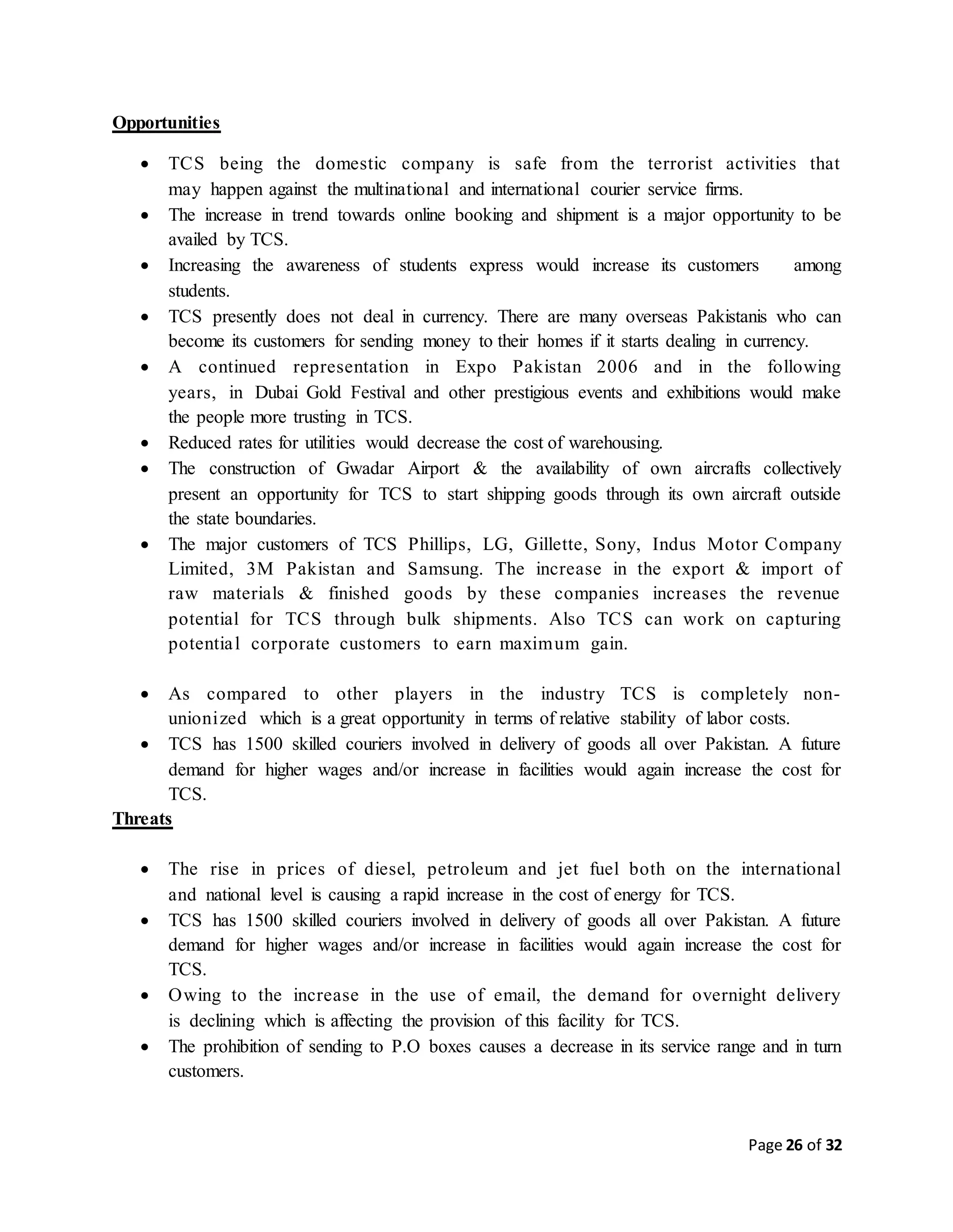 Page 26 of 32
Opportunities
 TCS being the domestic company is safe from the terrorist activities that
may happen against the multinational and international courier service firms.
 The increase in trend towards online booking and shipment is a major opportunity to be
availed by TCS.
 Increasing the awareness of students express would increase its customers among
students.
 TCS presently does not deal in currency. There are many overseas Pakistanis who can
become its customers for sending money to their homes if it starts dealing in currency.
 A continued representation in Expo Pakistan 2006 and in the following
years, in Dubai Gold Festival and other prestigious events and exhibitions would make
the people more trusting in TCS.
 Reduced rates for utilities would decrease the cost of warehousing.
 The construction of Gwadar Airport & the availability of own aircrafts collectively
present an opportunity for TCS to start shipping goods through its own aircraft outside
the state boundaries.
 The major customers of TCS Phillips, LG, Gillette, Sony, Indus Motor Company
Limited, 3M Pakistan and Samsung. The increase in the export & import of
raw materials & finished goods by these companies increases the revenue
potential for TCS through bulk shipments. Also TCS can work on capturing
potential corporate customers to earn maximum gain.
 As compared to other players in the industry TCS is completely non-
unionized which is a great opportunity in terms of relative stability of labor costs.
 TCS has 1500 skilled couriers involved in delivery of goods all over Pakistan. A future
demand for higher wages and/or increase in facilities would again increase the cost for
TCS.
Threats
 The rise in prices of diesel, petroleum and jet fuel both on the international
and national level is causing a rapid increase in the cost of energy for TCS.
 TCS has 1500 skilled couriers involved in delivery of goods all over Pakistan. A future
demand for higher wages and/or increase in facilities would again increase the cost for
TCS.
 Owing to the increase in the use of email, the demand for overnight delivery
is declining which is affecting the provision of this facility for TCS.
 The prohibition of sending to P.O boxes causes a decrease in its service range and in turn
customers.
 