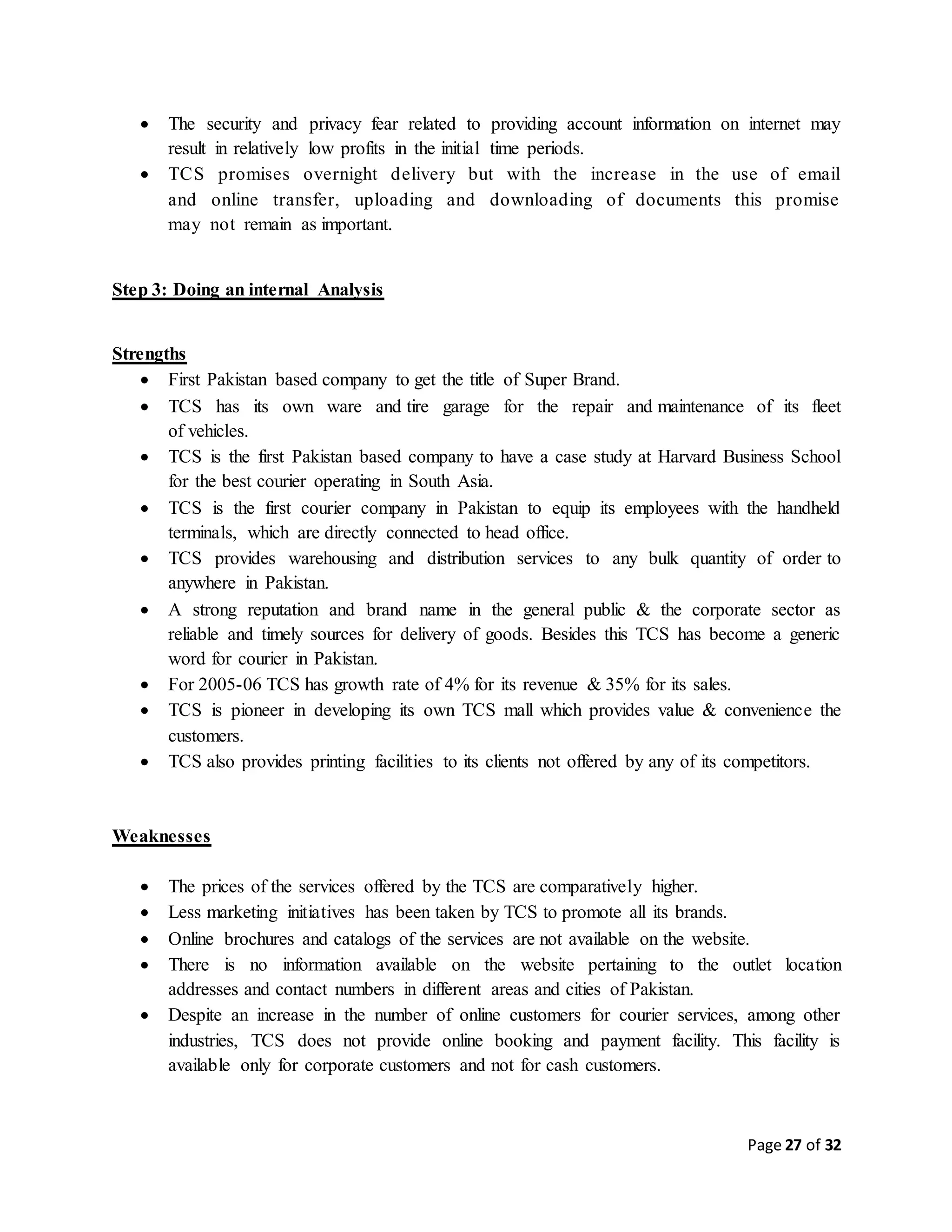 Page 27 of 32
 The security and privacy fear related to providing account information on internet may
result in relatively low profits in the initial time periods.
 TCS promises overnight delivery but with the increase in the use of email
and online transfer, uploading and downloading of documents this promise
may not remain as important.
Step 3: Doing an internal Analysis
Strengths
 First Pakistan based company to get the title of Super Brand.
 TCS has its own ware and tire garage for the repair and maintenance of its fleet
of vehicles.
 TCS is the first Pakistan based company to have a case study at Harvard Business School
for the best courier operating in South Asia.
 TCS is the first courier company in Pakistan to equip its employees with the handheld
terminals, which are directly connected to head office.
 TCS provides warehousing and distribution services to any bulk quantity of order to
anywhere in Pakistan.
 A strong reputation and brand name in the general public & the corporate sector as
reliable and timely sources for delivery of goods. Besides this TCS has become a generic
word for courier in Pakistan.
 For 2005-06 TCS has growth rate of 4% for its revenue & 35% for its sales.
 TCS is pioneer in developing its own TCS mall which provides value & convenience the
customers.
 TCS also provides printing facilities to its clients not offered by any of its competitors.
Weaknesses
 The prices of the services offered by the TCS are comparatively higher.
 Less marketing initiatives has been taken by TCS to promote all its brands.
 Online brochures and catalogs of the services are not available on the website.
 There is no information available on the website pertaining to the outlet location
addresses and contact numbers in different areas and cities of Pakistan.
 Despite an increase in the number of online customers for courier services, among other
industries, TCS does not provide online booking and payment facility. This facility is
available only for corporate customers and not for cash customers.
 