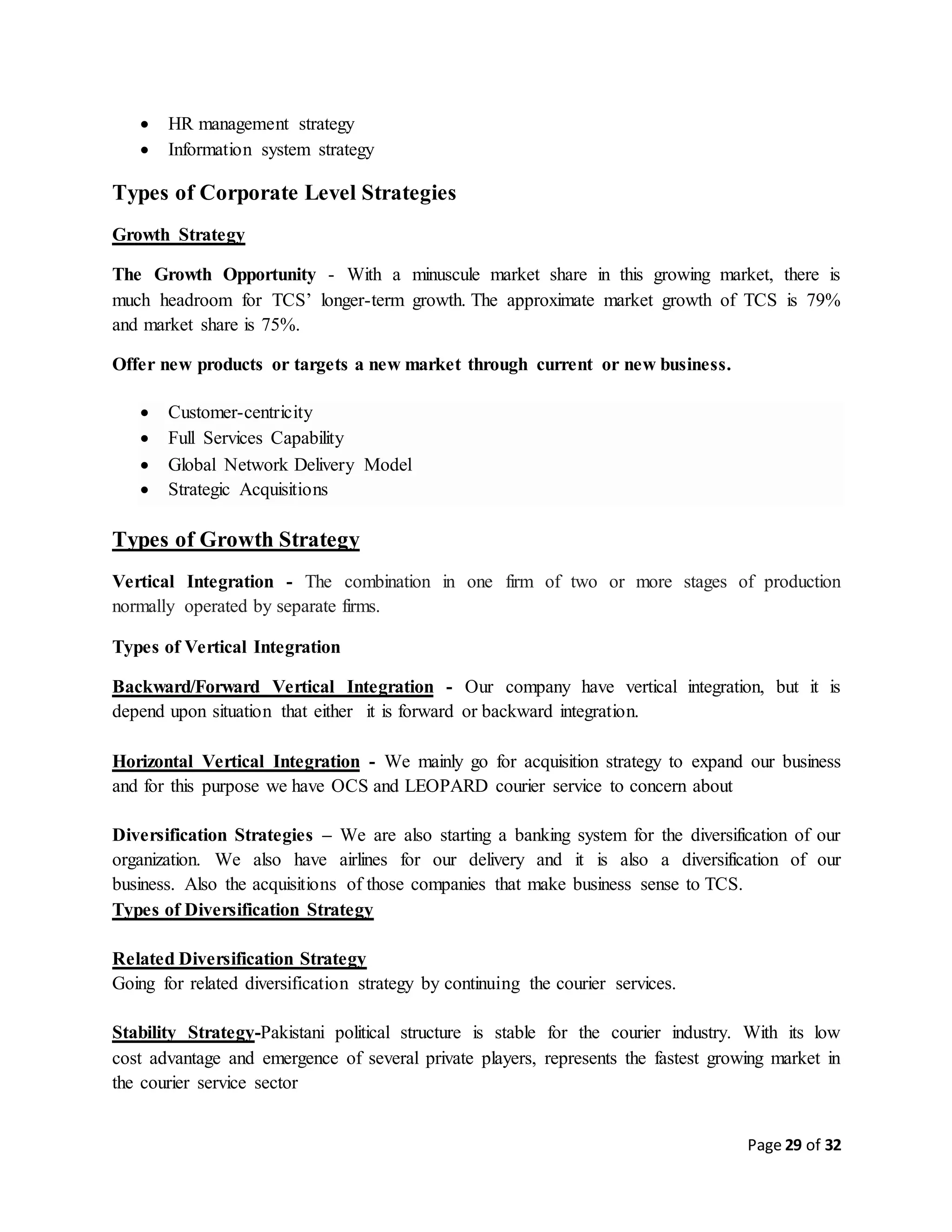 Page 29 of 32
 HR management strategy
 Information system strategy
Types of Corporate Level Strategies
Growth Strategy
The Growth Opportunity - With a minuscule market share in this growing market, there is
much headroom for TCS’ longer-term growth. The approximate market growth of TCS is 79%
and market share is 75%.
Offer new products or targets a new market through current or new business.
 Customer-centricity
 Full Services Capability
 Global Network Delivery Model
 Strategic Acquisitions
Types of Growth Strategy
Vertical Integration - The combination in one firm of two or more stages of production
normally operated by separate firms.
Types of Vertical Integration
Backward/Forward Vertical Integration - Our company have vertical integration, but it is
depend upon situation that either it is forward or backward integration.
Horizontal Vertical Integration - We mainly go for acquisition strategy to expand our business
and for this purpose we have OCS and LEOPARD courier service to concern about
Diversification Strategies – We are also starting a banking system for the diversification of our
organization. We also have airlines for our delivery and it is also a diversification of our
business. Also the acquisitions of those companies that make business sense to TCS.
Types of Diversification Strategy
Related Diversification Strategy
Going for related diversification strategy by continuing the courier services.
Stability Strategy-Pakistani political structure is stable for the courier industry. With its low
cost advantage and emergence of several private players, represents the fastest growing market in
the courier service sector
 