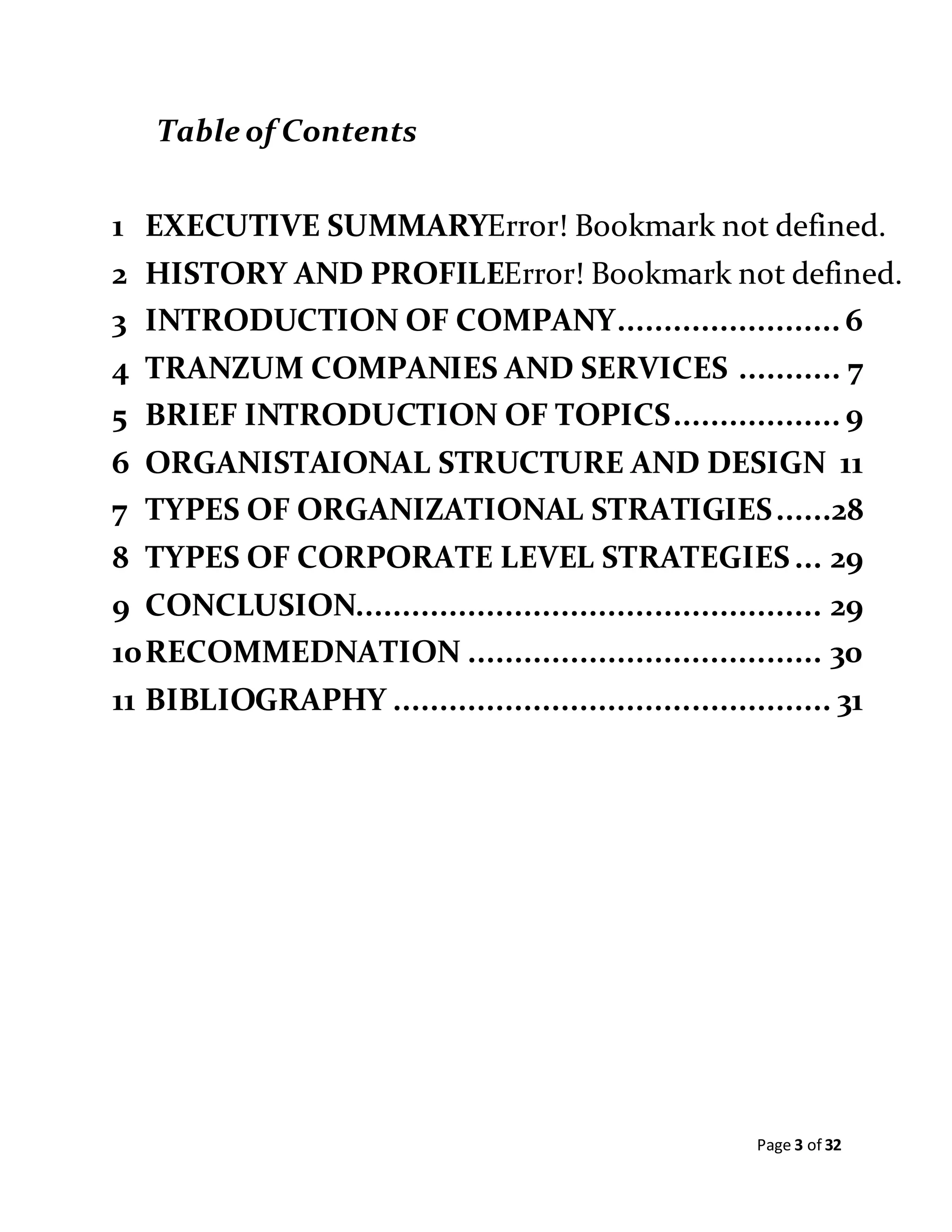 Page 3 of 32
Table of Contents
1 EXECUTIVE SUMMARYError! Bookmark not defined.
2 HISTORY AND PROFILEError! Bookmark not defined.
3 INTRODUCTION OF COMPANY........................ 6
4 TRANZUM COMPANIES AND SERVICES ........... 7
5 BRIEF INTRODUCTION OF TOPICS.................. 9
6 ORGANISTAIONAL STRUCTURE AND DESIGN 11
7 TYPES OF ORGANIZATIONAL STRATIGIES......28
8 TYPES OF CORPORATE LEVEL STRATEGIES... 29
9 CONCLUSION.................................................. 29
10RECOMMEDNATION ...................................... 30
11 BIBLIOGRAPHY ............................................... 31
 