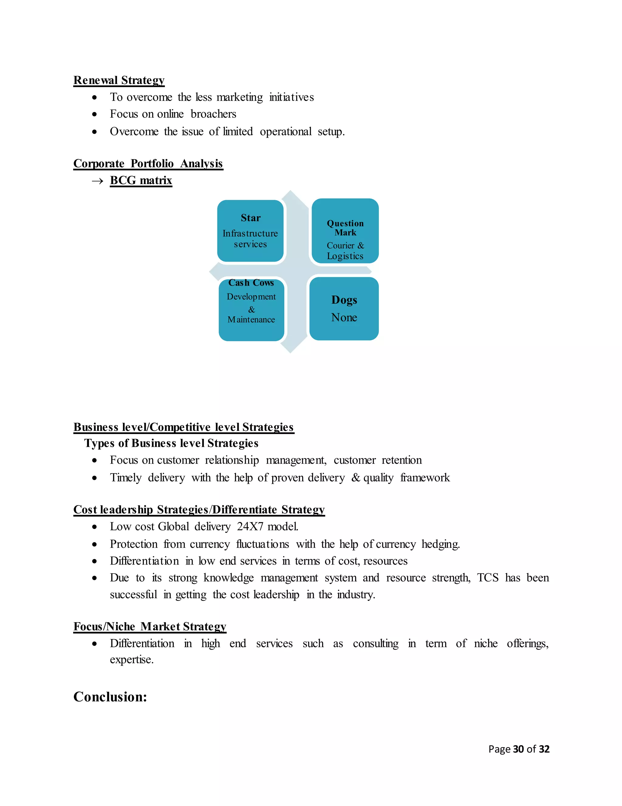 Page 30 of 32
Renewal Strategy
 To overcome the less marketing initiatives
 Focus on online broachers
 Overcome the issue of limited operational setup.
Corporate Portfolio Analysis
 BCG matrix
Business level/Competitive level Strategies
Types of Business level Strategies
 Focus on customer relationship management, customer retention
 Timely delivery with the help of proven delivery & quality framework
Cost leadership Strategies/Differentiate Strategy
 Low cost Global delivery 24X7 model.
 Protection from currency fluctuations with the help of currency hedging.
 Differentiation in low end services in terms of cost, resources
 Due to its strong knowledge management system and resource strength, TCS has been
successful in getting the cost leadership in the industry.
Focus/Niche Market Strategy
 Differentiation in high end services such as consulting in term of niche offerings,
expertise.
Conclusion:
Star
Infrastructure
services
Question
Mark
Courier &
Logistics
Cash Cows
Development
&
Maintenance
Dogs
None
 