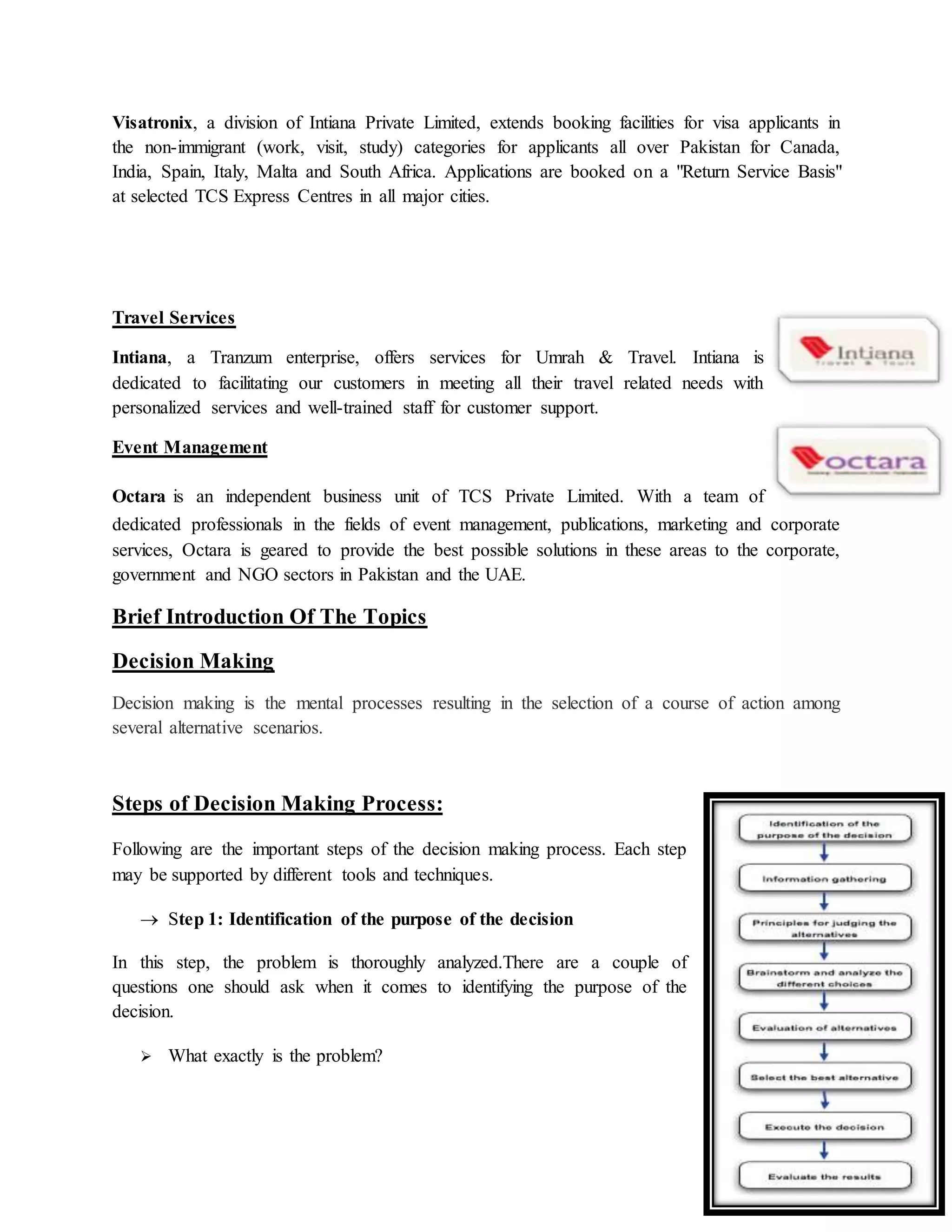 Page 9 of 32
Visatronix, a division of Intiana Private Limited, extends booking facilities for visa applicants in
the non-immigrant (work, visit, study) categories for applicants all over Pakistan for Canada,
India, Spain, Italy, Malta and South Africa. Applications are booked on a "Return Service Basis"
at selected TCS Express Centres in all major cities.
Travel Services
Intiana, a Tranzum enterprise, offers services for Umrah & Travel. Intiana is
dedicated to facilitating our customers in meeting all their travel related needs with
personalized services and well-trained staff for customer support.
Event Management
Octara is an independent business unit of TCS Private Limited. With a team of
dedicated professionals in the fields of event management, publications, marketing and corporate
services, Octara is geared to provide the best possible solutions in these areas to the corporate,
government and NGO sectors in Pakistan and the UAE.
Brief Introduction Of The Topics
Decision Making
Decision making is the mental processes resulting in the selection of a course of action among
several alternative scenarios.
Steps of Decision Making Process:
Following are the important steps of the decision making process. Each step
may be supported by different tools and techniques.
 Step 1: Identification of the purpose of the decision
In this step, the problem is thoroughly analyzed.There are a couple of
questions one should ask when it comes to identifying the purpose of the
decision.
 What exactly is the problem?
 