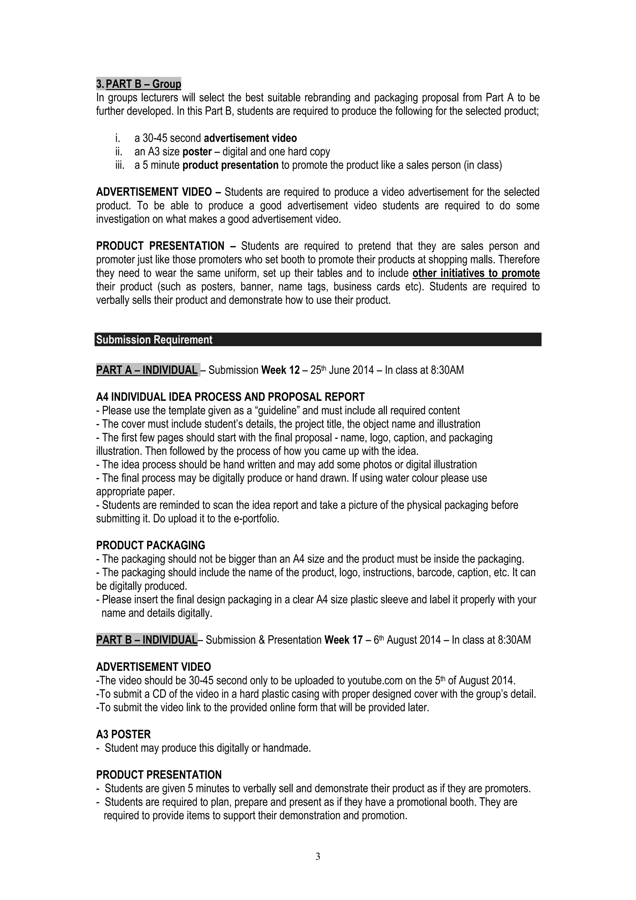 3 
3. PART B – Group 
In groups lecturers will select the best suitable rebranding and packaging proposal from Part A to be further developed. In this Part B, students are required to produce the following for the selected product; 
i. a 30-45 second advertisement video 
ii. an A3 size poster – digital and one hard copy 
iii. a 5 minute product presentation to promote the product like a sales person (in class) 
ADVERTISEMENT VIDEO – Students are required to produce a video advertisement for the selected product. To be able to produce a good advertisement video students are required to do some investigation on what makes a good advertisement video. 
PRODUCT PRESENTATION – Students are required to pretend that they are sales person and promoter just like those promoters who set booth to promote their products at shopping malls. Therefore they need to wear the same uniform, set up their tables and to include other initiatives to promote their product (such as posters, banner, name tags, business cards etc). Students are required to verbally sells their product and demonstrate how to use their product. 
Submission Requirement 
PART A – INDIVIDUAL – Submission Week 12 – 25th June 2014 – In class at 8:30AM 
A4 INDIVIDUAL IDEA PROCESS AND PROPOSAL REPORT 
- Please use the template given as a “guideline” and must include all required content 
- The cover must include student’s details, the project title, the object name and illustration 
- The first few pages should start with the final proposal - name, logo, caption, and packaging illustration. Then followed by the process of how you came up with the idea. 
- The idea process should be hand written and may add some photos or digital illustration 
- The final process may be digitally produce or hand drawn. If using water colour please use appropriate paper. 
- Students are reminded to scan the idea report and take a picture of the physical packaging before submitting it. Do upload it to the e-portfolio. 
PRODUCT PACKAGING 
- The packaging should not be bigger than an A4 size and the product must be inside the packaging. 
- The packaging should include the name of the product, logo, instructions, barcode, caption, etc. It can be digitally produced. 
- Please insert the final design packaging in a clear A4 size plastic sleeve and label it properly with your 
name and details digitally. 
PART B – INDIVIDUAL– Submission & Presentation Week 17 – 6th August 2014 – In class at 8:30AM 
ADVERTISEMENT VIDEO 
-The video should be 30-45 second only to be uploaded to youtube.com on the 5th of August 2014. 
-To submit a CD of the video in a hard plastic casing with proper designed cover with the group’s detail. 
-To submit the video link to the provided online form that will be provided later. 
A3 POSTER 
- Student may produce this digitally or handmade. 
PRODUCT PRESENTATION 
- Students are given 5 minutes to verbally sell and demonstrate their product as if they are promoters. 
- Students are required to plan, prepare and present as if they have a promotional booth. They are 
required to provide items to support their demonstration and promotion.  