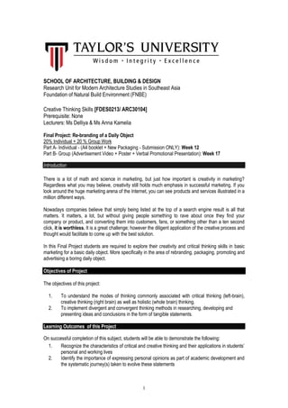 1 
SCHOOL OF ARCHITECTURE, BUILDING & DESIGN 
Research Unit for Modern Architecture Studies in Southeast Asia Foundation of Natural Build Environment (FNBE) 
Creative Thinking Skills [FDES0213/ ARC30104] 
Prerequisite: None 
Lecturers: Ms Delliya & Ms Anna Kamelia 
Final Project: Re-branding of a Daily Object 
20% Individual + 20 % Group Work 
Part A- Individual - (A4 booklet + New Packaging - Submission ONLY): Week 12 
Part B- Group (Advertisement Video + Poster + Verbal Promotional Presentation): Week 17 
Introduction 
There is a lot of math and science in marketing, but just how important is creativity in marketing? Regardless what you may believe, creativity still holds much emphasis in successful marketing. If you look around the huge marketing arena of the Internet, you can see products and services illustrated in a million different ways. 
Nowadays companies believe that simply being listed at the top of a search engine result is all that matters. It matters, a lot, but without giving people something to rave about once they find your company or product, and converting them into customers, fans, or something other than a ten second click, it is worthless. It is a great challenge; however the diligent application of the creative process and thought would facilitate to come up with the best solution. 
In this Final Project students are required to explore their creativity and critical thinking skills in basic marketing for a basic daily object. More specifically in the area of rebranding, packaging, promoting and advertising a boring daily object. 
Objectives of Project 
The objectives of this project: 
1. To understand the modes of thinking commonly associated with critical thinking (left-brain), creative thinking (right brain) as well as holistic (whole brain) thinking. 
2. To implement divergent and convergent thinking methods in researching, developing and presenting ideas and conclusions in the form of tangible statements. 
Learning Outcomes of this Project 
On successful completion of this subject, students will be able to demonstrate the following: 
1. Recognize the characteristics of critical and creative thinking and their applications in students’ personal and working lives 
2. Identify the importance of expressing personal opinions as part of academic development and the systematic journey(s) taken to evolve these statements  