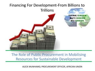 Financing For Development-From Billions to
Trillions
The Role of Public Procurement in Mobilising
Resources for Sustainable Development
ALECK MUNHAMO, PROCUREMENT OFFICER, AFRICAN UNION
 