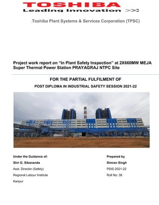.Toshiba Plant Systems & Services Corporation (TPSC)
Project work report on “In Plant Safety Inspection” at 2X660MW MEJA
Super Thermal Power Station PRAYAGRAJ NTPC Site
FOR THE PARTIAL FULFILMENT OF
POST DIPLOMA IN INDUSTRIAL SAFETY SESSION 2021-22
Under the Guidance of: Prepared by
Shri G. Sibananda Simran Singh
Asst. Director (Safety) PDIS 2021-22
Regional Labour Institute Roll No: 38
Kanpur
 