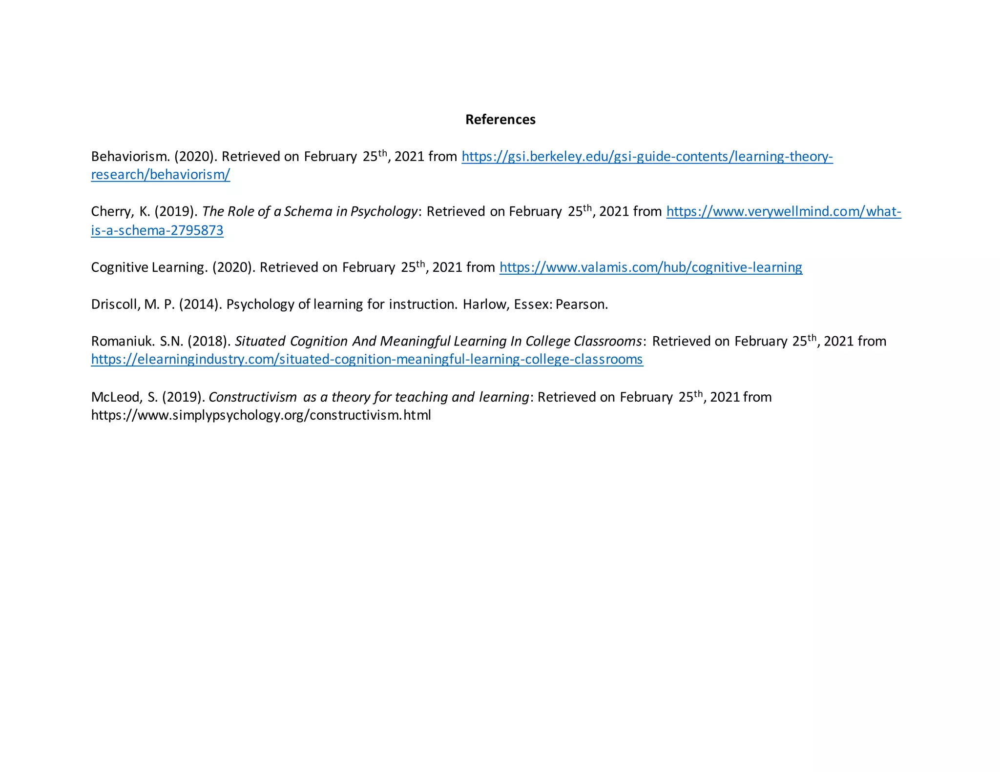 References
Behaviorism. (2020). Retrieved on February 25th, 2021 from https://gsi.berkeley.edu/gsi-guide-contents/learning-theory-
research/behaviorism/
Cherry, K. (2019). The Role of a Schema in Psychology: Retrieved on February 25th, 2021 from https://www.verywellmind.com/what-
is-a-schema-2795873
Cognitive Learning. (2020). Retrieved on February 25th, 2021 from https://www.valamis.com/hub/cognitive-learning
Driscoll, M. P. (2014). Psychology of learning for instruction. Harlow, Essex: Pearson.
Romaniuk. S.N. (2018). Situated Cognition And Meaningful Learning In College Classrooms: Retrieved on February 25th, 2021 from
https://elearningindustry.com/situated-cognition-meaningful-learning-college-classrooms
McLeod, S. (2019). Constructivism as a theory for teaching and learning: Retrieved on February 25th, 2021 from
https://www.simplypsychology.org/constructivism.html
 