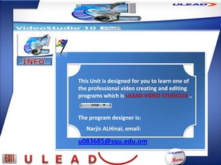 This Unit is designed for you to learn one of
the professional video creating and editing
programs which is ULEAD VIDEO STUDIO10 ..


The program designer is:
   Narjis ALHinai, email:

u083685@squ.edu.om
 