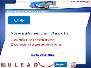 Activity


Save a video sound as mp3 audio file.
You should use an external video.
Your audio file should be in mp3 format .


                See the answer steps.



                                        Lessons
 