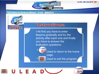 At first you have to enter
lessons gradually and try the
activity after each one and finally
you have to answer the
evaluation questions.

         Used to return to the home
         page.
        Used to exit the program.
 