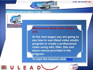 Welcome to Ulead video studio
unit..
At the next pages you are going to
see how to use Ulead video studio
program to create a professional
video using edit, filter, title and
share menus provided in the
program.
To start the lessons click here.
 