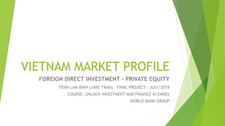 VIETNAM MARKET PROFILE
FOREIGN DIRECT INVESTMENT – PRIVATE EQUITY
1
TRAN LAM BINH (JAKE TRAN) – FINAL PROJECT - JULY/2019
COURSE: UNLOCK INVESTMENT AND FINANCE IN EMDEs
WORLD BANK GROUP
 