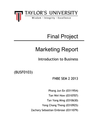 Final Project
Marketing Report
Introduction to Business
(BUSF0103)
FNBE SEM 2 2013
Phang Jun Ee (0311954)
Tan Wei How (0310707)
Tan Yong Ming (0310630)
Yong Chang Theng (0310925)
Zachary Sebastian Embrose (0311079)
 