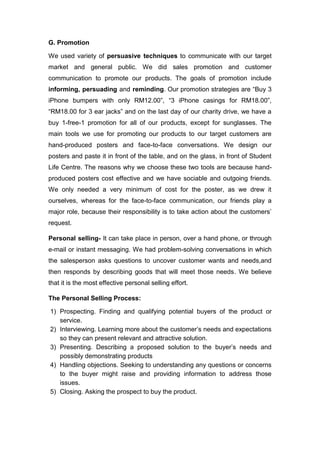 G. Promotion
We used variety of persuasive techniques to communicate with our target
market and general public. We did sales promotion and customer
communication to promote our products. The goals of promotion include
informing, persuading and reminding. Our promotion strategies are “Buy 3
iPhone bumpers with only RM12.00”, “3 iPhone casings for RM18.00”,
“RM18.00 for 3 ear jacks” and on the last day of our charity drive, we have a
buy 1-free-1 promotion for all of our products, except for sunglasses. The
main tools we use for promoting our products to our target customers are
hand-produced posters and face-to-face conversations. We design our
posters and paste it in front of the table, and on the glass, in front of Student
Life Centre. The reasons why we choose these two tools are because hand-
produced posters cost effective and we have sociable and outgoing friends.
We only needed a very minimum of cost for the poster, as we drew it
ourselves, whereas for the face-to-face communication, our friends play a
major role, because their responsibility is to take action about the customers’
request.
Personal selling- It can take place in person, over a hand phone, or through
e-mail or instant messaging. We had problem-solving conversations in which
the salesperson asks questions to uncover customer wants and needs,and
then responds by describing goods that will meet those needs. We believe
that it is the most effective personal selling effort.
The Personal Selling Process:
1) Prospecting. Finding and qualifying potential buyers of the product or
service.
2) Interviewing. Learning more about the customer’s needs and expectations
so they can present relevant and attractive solution.
3) Presenting. Describing a proposed solution to the buyer’s needs and
possibly demonstrating products
4) Handling objections. Seeking to understanding any questions or concerns
to the buyer might raise and providing information to address those
issues.
5) Closing. Asking the prospect to buy the product.
 