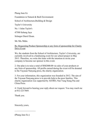 Phang June Ee
Foundation in Natural & Built Environment
School of Architecture,Building & Design
Taylor’s University
No. 1 Jalan Taylor's
47500 Subang Jaya
Selangor Darul Ehsan.
Mr./Ms./Mdm.
Re: Requesting Product Sponsorship or any form of sponsorship for Charity
Drive Event
We, the students from the School of Architecture, Taylor’s University, are
currently involved in a fundraising event for our school project in May
2013. Therefore, we write this letter with the intention to invite your
company to become our sponsor in this event.
2. Our plan is to raise a total of RM2000.00 via sales of your products or
any form of sponsorship. All profits earned during the event will be donated
to the Yayasan Nanyang press, the charity organization.
3. For your information, this organization was founded in 2012. The aim of
the Yayasan Nanyang press is to provide help to the poor families. This
charity organization was supported by ASTRO, Nan Yang Siang Pau and
China Press.
4. I look forward to hearing your reply about our request. You may reach me
at 012-2217869.
Thank you.
Sincerely yours,
___________________
(Phang June Ee.)
 