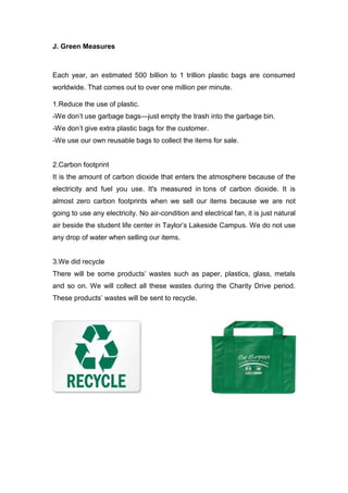 J. Green Measures
Each year, an estimated 500 billion to 1 trillion plastic bags are consumed
worldwide. That comes out to over one million per minute.
1.Reduce the use of plastic.
-We don’t use garbage bags—just empty the trash into the garbage bin.
-We don’t give extra plastic bags for the customer.
-We use our own reusable bags to collect the items for sale.
2.Carbon footprint
It is the amount of carbon dioxide that enters the atmosphere because of the
electricity and fuel you use. It's measured in tons of carbon dioxide. It is
almost zero carbon footprints when we sell our items because we are not
going to use any electricity. No air-condition and electrical fan, it is just natural
air beside the student life center in Taylor’s Lakeside Campus. We do not use
any drop of water when selling our items.
3.We did recycle
There will be some products’ wastes such as paper, plastics, glass, metals
and so on. We will collect all these wastes during the Charity Drive period.
These products’ wastes will be sent to recycle.
 