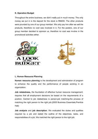 K. Operation Budget
Throughout the entire business, we didn’t really put in much money. The only
money we put in is the deposit for the stock is RM200. The other products
were provided by one of our group member. We only pay him after we sell the
products, therefore no cost was involved in it. For the posters, one of our
group member decided to sponsor us, therefore no cost was involve in the
promotional activities either.
L. Human Resource Planning
Human resource planning is the development and admistration of program
to enhance the quality and the performance of people working in an
organization.
Job relatedness, the foundation of effective human resource management,
requires that all employment decisions be based on the requirements of a
position. Central to job relatedness is person-job matching-the process of
matching the right person to the right job.(2005 Business Essentials,Prentice
Hall)
Job analysis and job description. We evaluated the duties and qualities
required by a job and stated the outline of the objectives, tasks, and
responsibilities of a job. We matched the right person to the right job.
 