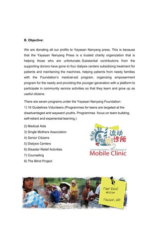 B. Objective:
We are donating all our profits to Yayasan Nanyang press. This is because
that the Yayasan Nanyang Press is a trusted charity organization that is
helping those who are unfortunate. Substantial contributions from the
supporting donors have gone to four dialysis centers subsidizing treatment for
patients and maintaining the machines, helping patients from needy families
with the Foundation’s medical-aid program, organizing empowerment
program for the needy and providing the younger generation with a platform to
participate in community service activities so that they learn and grow up as
useful citizens.
There are seven programs under the Yayasan Nanyang Foundation:
1) 16 Guidelines Volunteers (Programmes for teens are targeted at the
disadvantaged and wayward youths. Programmes focus on team building,
self-reliant and experiential learning.)
2) Medical Aids
3) Single Mothers Association
4) Senior Citizens
5) Dialysis Centers
6) Disaster Relief Activities
7) Counseling
8) The Blind Project
 