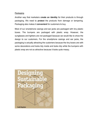 Packaging
Another way that marketers create an identity for their products is through
packaging. We need to protect the products from damage or tampering.
Packaging also makes it convenient for customers to buy.
Most of our smartphone casings and ear jacks are packaged with tiny plastic
boxes. The bumpers are packaged with plastic wrap. However, the
sunglasses and lighters are not packaged because we would like to show the
design to our customers. For the smartphone casings and ear jacks, the
packaging is actually attracting the customers because the tiny boxes are with
some decorations and looks tidy inside and looks tidy while the bumpers with
plastic wrap are not so attractive because it looks quite messy.
 