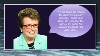 ―It's not about the money.
It's about the equality
message,‖ (Billie Jean
King: ‘It’s not about the
money. It’s about the
equality message’, 23
June, 2013).
 