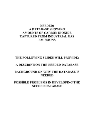 NEEDED:
A DATABASE SHOWING
AMOUNTS OF CARBON DIOXIDE
CAPTURED FROM INDUSTRIAL GAS
EMISSIONS
THE FOLLOWING SLIDES WILL PROVIDE:
A DESCRIPTION THE NEEDED DATABASE
BACKGROUND ON WHY THE DATABASE IS
NEEDED
POSSIBLE PROBLEMS IN DEVELOPING THE
NEEDED DATABASE
 