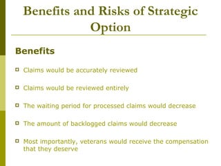 Benefits and Risks of Strategic
Option
Benefits
 Claims would be accurately reviewed
 Claims would be reviewed entirely
 The waiting period for processed claims would decrease
 The amount of backlogged claims would decrease
 Most importantly, veterans would receive the compensation
that they deserve
 