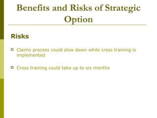 Benefits and Risks of Strategic
Option
Risks
 Claims process could slow down while cross training is
implemented
 Cross training could take up to six months
 