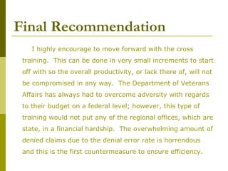 Final Recommendation
I highly encourage to move forward with the cross
training. This can be done in very small increments to start
off with so the overall productivity, or lack there of, will not
be compromised in any way. The Department of Veterans
Affairs has always had to overcome adversity with regards
to their budget on a federal level; however, this type of
training would not put any of the regional offices, which are
state, in a financial hardship. The overwhelming amount of
denied claims due to the denial error rate is horrendous
and this is the first countermeasure to ensure efficiency.
 