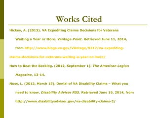 Works Cited
Hickey, A. (2013). VA Expediting Claims Decisions for Veterans
Waiting a Year or More. Vantage Point. Retrieved June 11, 2014,
from http://www.blogs.va.gov/VAntage/9217/va-expediting-
claims-decisions-for-veterans-waiting-a-year-or-more/
How to Beat the Backlog. (2012, September 1). The American Legion
Magazine, 13-14.
Nuss, L. (2013, March 15). Denial of VA Disability Claims – What you
need to know. Disability Advisor RSS. Retrieved June 19, 2014, from
http://www.disabilityadvisor.gov/va-disability-claims-2/
 
