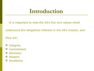 It is important to note the VA’s five core values which
underscore the obligations inherent in the VA’s mission, and
they are:
 Integrity
 Commitment
 Advocacy
 Respect
 Excellence
Introduction
 