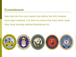 Commitment
Now that the five core values that define the VA’s mission
have been outlined, it is time to ensure that they honor what
they have strongly defined themselves by.
 