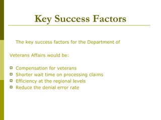 Key Success Factors
The key success factors for the Department of
Veterans Affairs would be:
 Compensation for veterans
 Shorter wait time on processing claims
 Efficiency at the regional levels
 Reduce the denial error rate
 