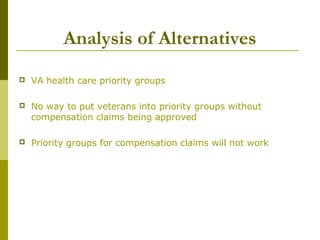 Analysis of Alternatives
 VA health care priority groups
 No way to put veterans into priority groups without
compensation claims being approved
 Priority groups for compensation claims will not work
 