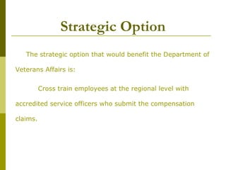 Strategic Option
The strategic option that would benefit the Department of
Veterans Affairs is:
Cross train employees at the regional level with
accredited service officers who submit the compensation
claims.
 