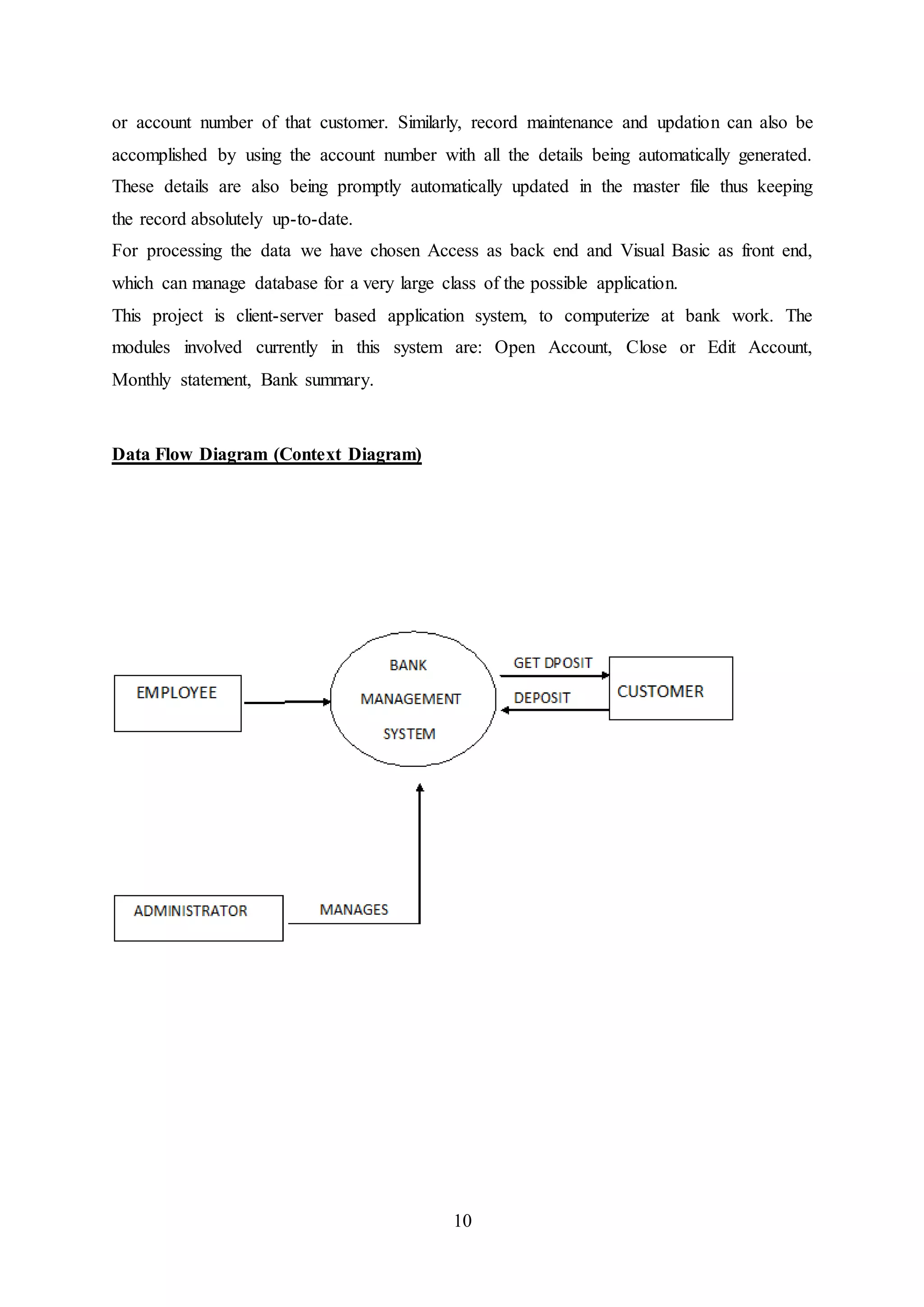 10
or account number of that customer. Similarly, record maintenance and updation can also be
accomplished by using the account number with all the details being automatically generated.
These details are also being promptly automatically updated in the master file thus keeping
the record absolutely up-to-date.
For processing the data we have chosen Access as back end and Visual Basic as front end,
which can manage database for a very large class of the possible application.
This project is client-server based application system, to computerize at bank work. The
modules involved currently in this system are: Open Account, Close or Edit Account,
Monthly statement, Bank summary.
Data Flow Diagram (Context Diagram)
 
