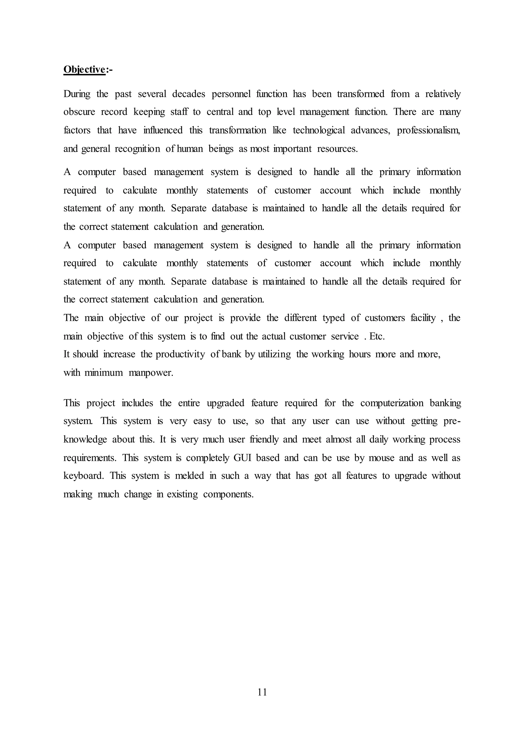 11
Objective:-
During the past several decades personnel function has been transformed from a relatively
obscure record keeping staff to central and top level management function. There are many
factors that have influenced this transformation like technological advances, professionalism,
and general recognition of human beings as most important resources.
A computer based management system is designed to handle all the primary information
required to calculate monthly statements of customer account which include monthly
statement of any month. Separate database is maintained to handle all the details required for
the correct statement calculation and generation.
A computer based management system is designed to handle all the primary information
required to calculate monthly statements of customer account which include monthly
statement of any month. Separate database is maintained to handle all the details required for
the correct statement calculation and generation.
The main objective of our project is provide the different typed of customers facility , the
main objective of this system is to find out the actual customer service . Etc.
It should increase the productivity of bank by utilizing the working hours more and more,
with minimum manpower.
This project includes the entire upgraded feature required for the computerization banking
system. This system is very easy to use, so that any user can use without getting pre-
knowledge about this. It is very much user friendly and meet almost all daily working process
requirements. This system is completely GUI based and can be use by mouse and as well as
keyboard. This system is melded in such a way that has got all features to upgrade without
making much change in existing components.
 