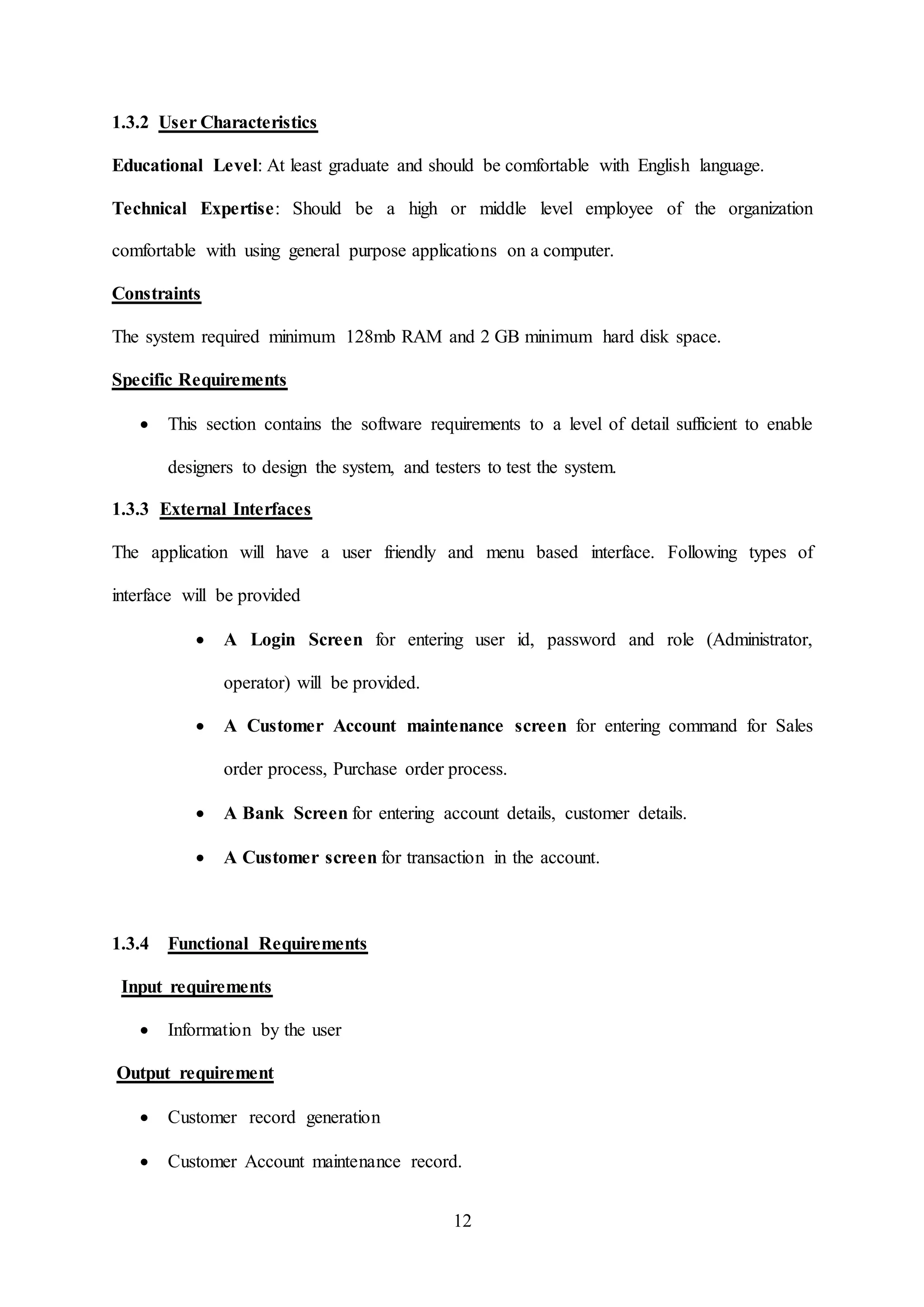 12
1.3.2 User Characteristics
Educational Level: At least graduate and should be comfortable with English language.
Technical Expertise: Should be a high or middle level employee of the organization
comfortable with using general purpose applications on a computer.
Constraints
The system required minimum 128mb RAM and 2 GB minimum hard disk space.
Specific Requirements
 This section contains the software requirements to a level of detail sufficient to enable
designers to design the system, and testers to test the system.
1.3.3 External Interfaces
The application will have a user friendly and menu based interface. Following types of
interface will be provided
 A Login Screen for entering user id, password and role (Administrator,
operator) will be provided.
 A Customer Account maintenance screen for entering command for Sales
order process, Purchase order process.
 A Bank Screen for entering account details, customer details.
 A Customer screen for transaction in the account.
1.3.4 Functional Requirements
Input requirements
 Information by the user
Output requirement
 Customer record generation
 Customer Account maintenance record.
 