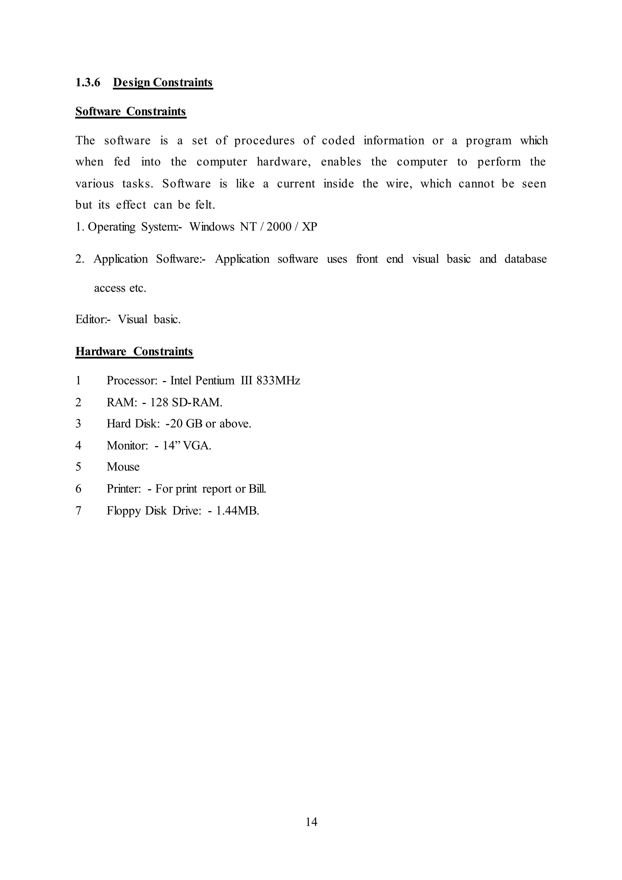 14
1.3.6 Design Constraints
Software Constraints
The software is a set of procedures of coded information or a program which
when fed into the computer hardware, enables the computer to perform the
various tasks. Software is like a current inside the wire, which cannot be seen
but its effect can be felt.
1. Operating System:- Windows NT / 2000 / XP
2. Application Software:- Application software uses front end visual basic and database
access etc.
Editor:- Visual basic.
Hardware Constraints
1 Processor: - Intel Pentium III 833MHz
2 RAM: - 128 SD-RAM.
3 Hard Disk: -20 GB or above.
4 Monitor: - 14” VGA.
5 Mouse
6 Printer: - For print report or Bill.
7 Floppy Disk Drive: - 1.44MB.
 