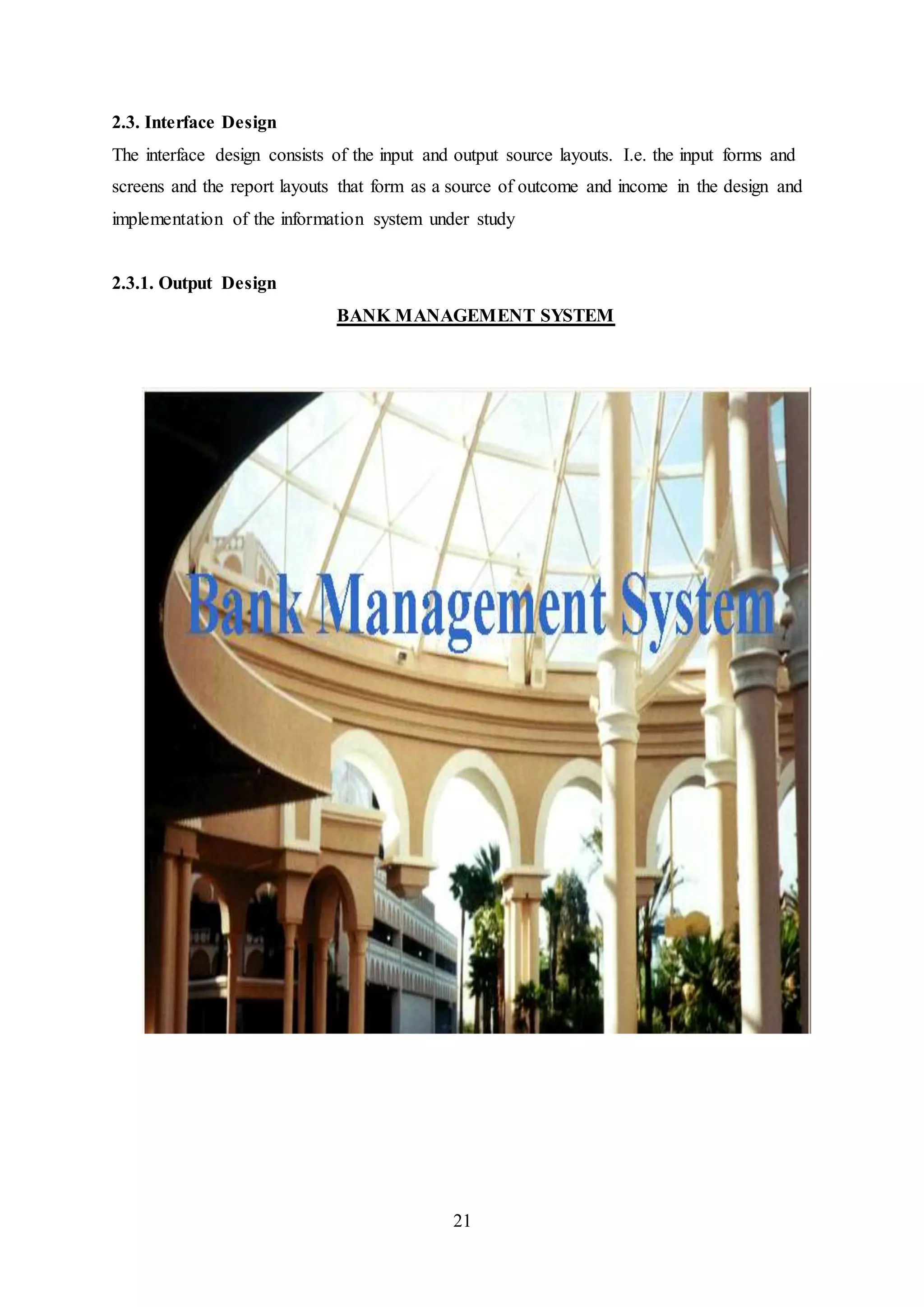 21
2.3. Interface Design
The interface design consists of the input and output source layouts. I.e. the input forms and
screens and the report layouts that form as a source of outcome and income in the design and
implementation of the information system under study
2.3.1. Output Design
BANK MANAGEMENT SYSTEM
 