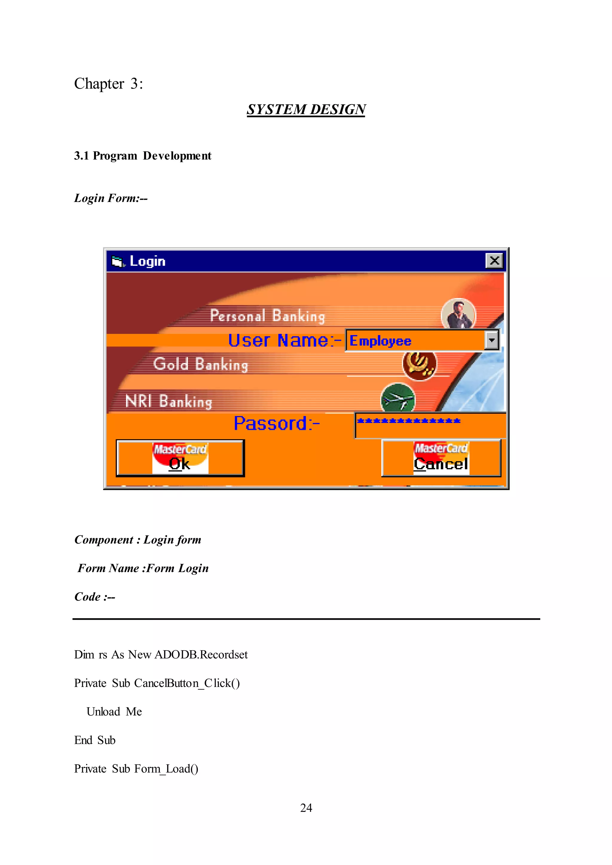 24
Chapter 3:
SYSTEM DESIGN
3.1 Program Development
Login Form:--
Component : Login form
Form Name :Form Login
Code :--
Dim rs As New ADODB.Recordset
Private Sub CancelButton_Click()
Unload Me
End Sub
Private Sub Form_Load()
 