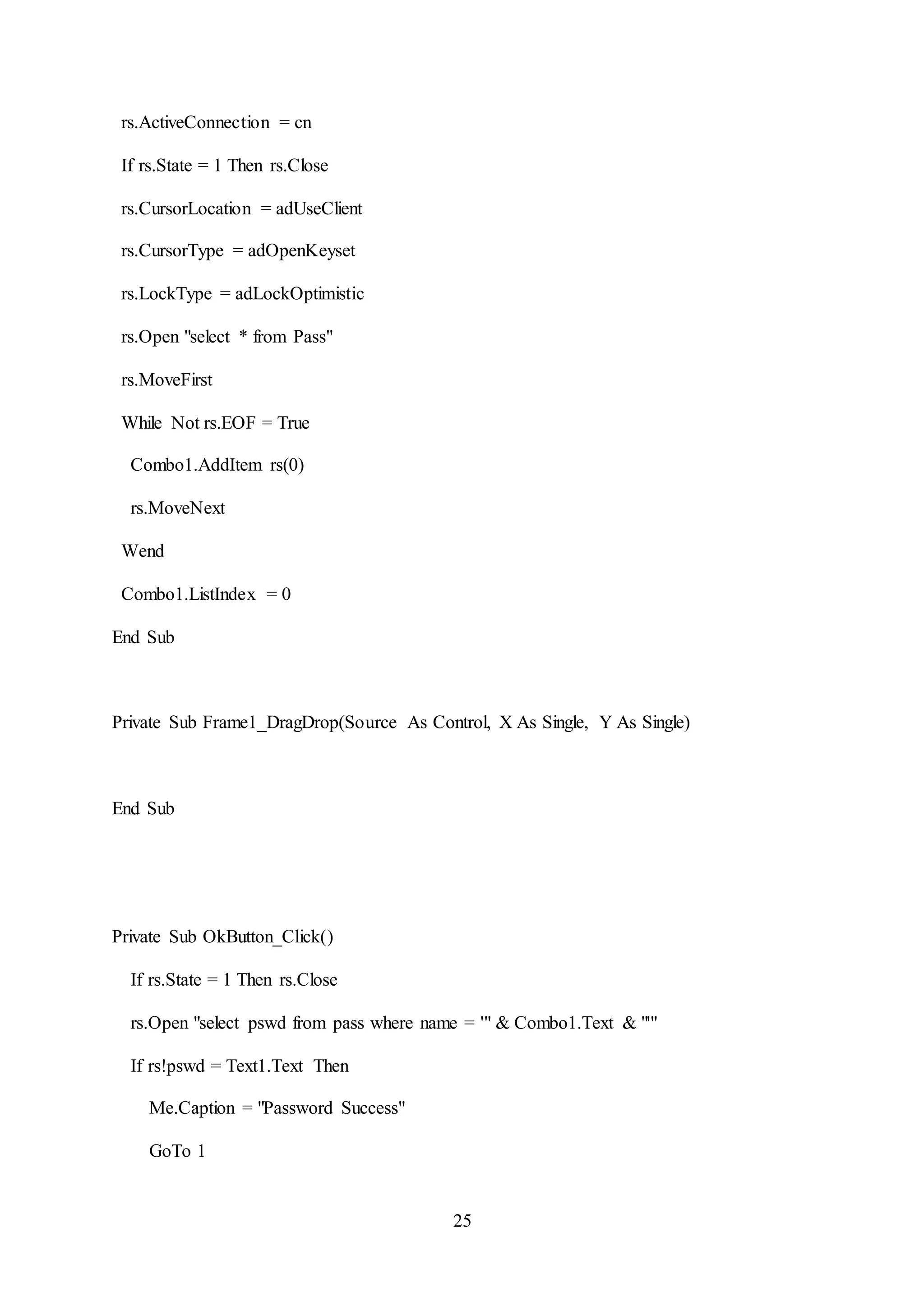 25
rs.ActiveConnection = cn
If rs.State = 1 Then rs.Close
rs.CursorLocation = adUseClient
rs.CursorType = adOpenKeyset
rs.LockType = adLockOptimistic
rs.Open "select * from Pass"
rs.MoveFirst
While Not rs.EOF = True
Combo1.AddItem rs(0)
rs.MoveNext
Wend
Combo1.ListIndex = 0
End Sub
Private Sub Frame1_DragDrop(Source As Control, X As Single, Y As Single)
End Sub
Private Sub OkButton_Click()
If rs.State = 1 Then rs.Close
rs.Open "select pswd from pass where name = '" & Combo1.Text & "'"
If rs!pswd = Text1.Text Then
Me.Caption = "Password Success"
GoTo 1
 