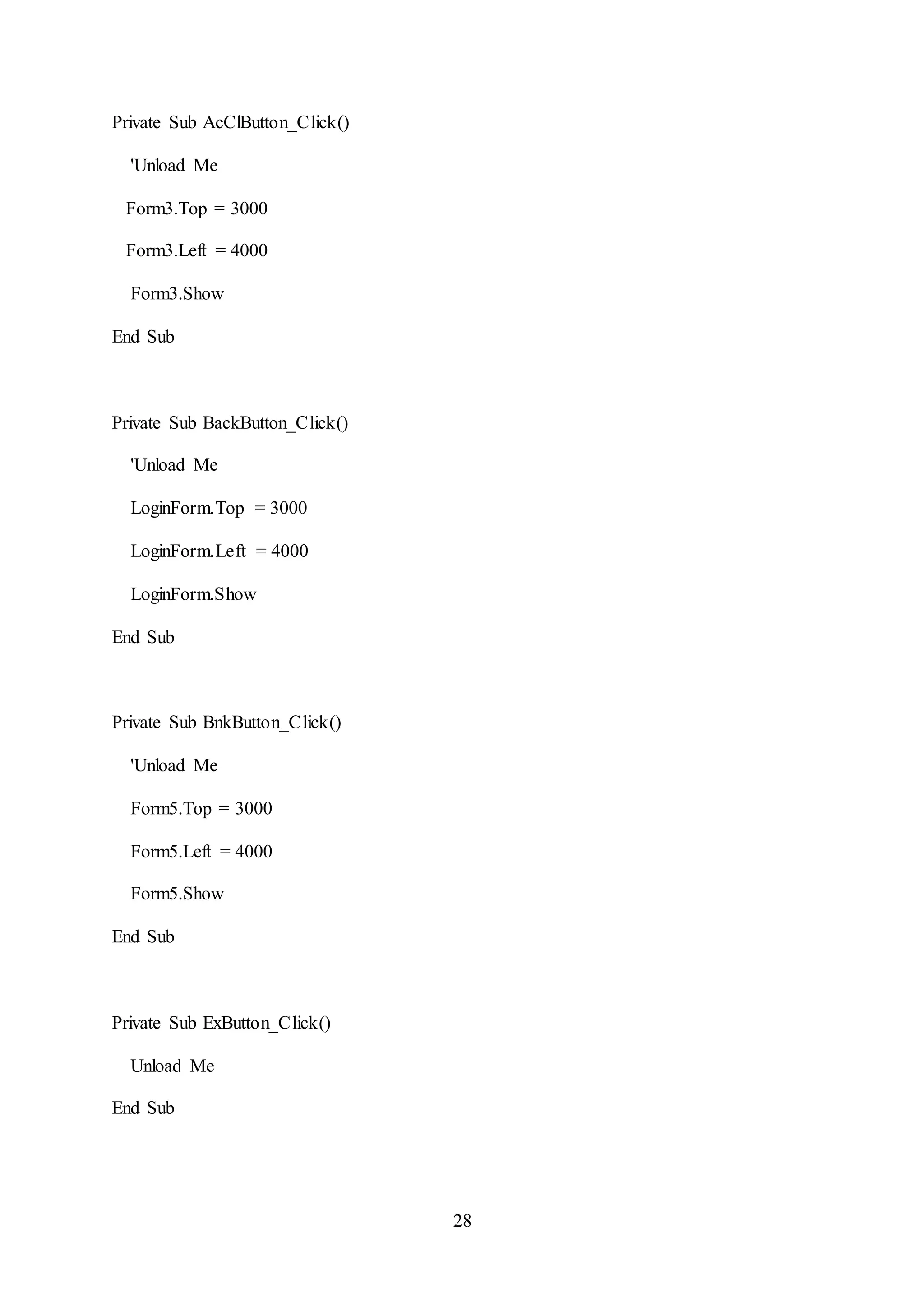 28
Private Sub AcClButton_Click()
'Unload Me
Form3.Top = 3000
Form3.Left = 4000
Form3.Show
End Sub
Private Sub BackButton_Click()
'Unload Me
LoginForm.Top = 3000
LoginForm.Left = 4000
LoginForm.Show
End Sub
Private Sub BnkButton_Click()
'Unload Me
Form5.Top = 3000
Form5.Left = 4000
Form5.Show
End Sub
Private Sub ExButton_Click()
Unload Me
End Sub
 