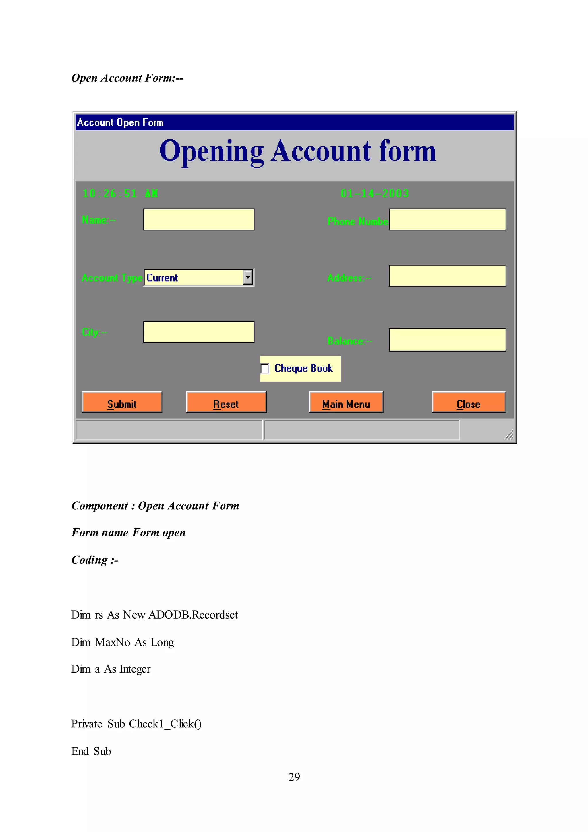 29
Open Account Form:--
Component : Open Account Form
Form name Form open
Coding :-
Dim rs As New ADODB.Recordset
Dim MaxNo As Long
Dim a As Integer
Private Sub Check1_Click()
End Sub
 