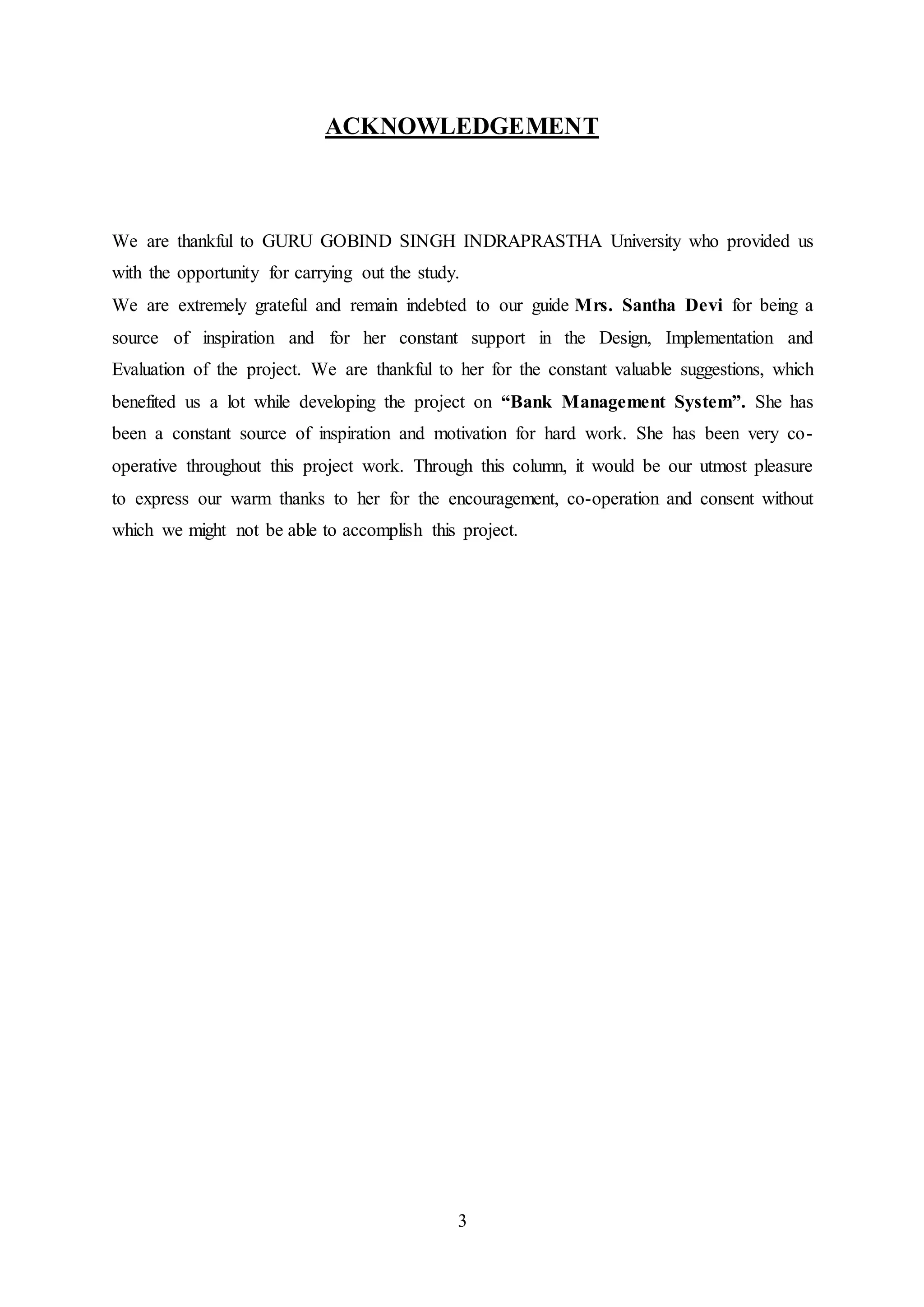 3
ACKNOWLEDGEMENT
We are thankful to GURU GOBIND SINGH INDRAPRASTHA University who provided us
with the opportunity for carrying out the study.
We are extremely grateful and remain indebted to our guide Mrs. Santha Devi for being a
source of inspiration and for her constant support in the Design, Implementation and
Evaluation of the project. We are thankful to her for the constant valuable suggestions, which
benefited us a lot while developing the project on “Bank Management System”. She has
been a constant source of inspiration and motivation for hard work. She has been very co-
operative throughout this project work. Through this column, it would be our utmost pleasure
to express our warm thanks to her for the encouragement, co-operation and consent without
which we might not be able to accomplish this project.
 
