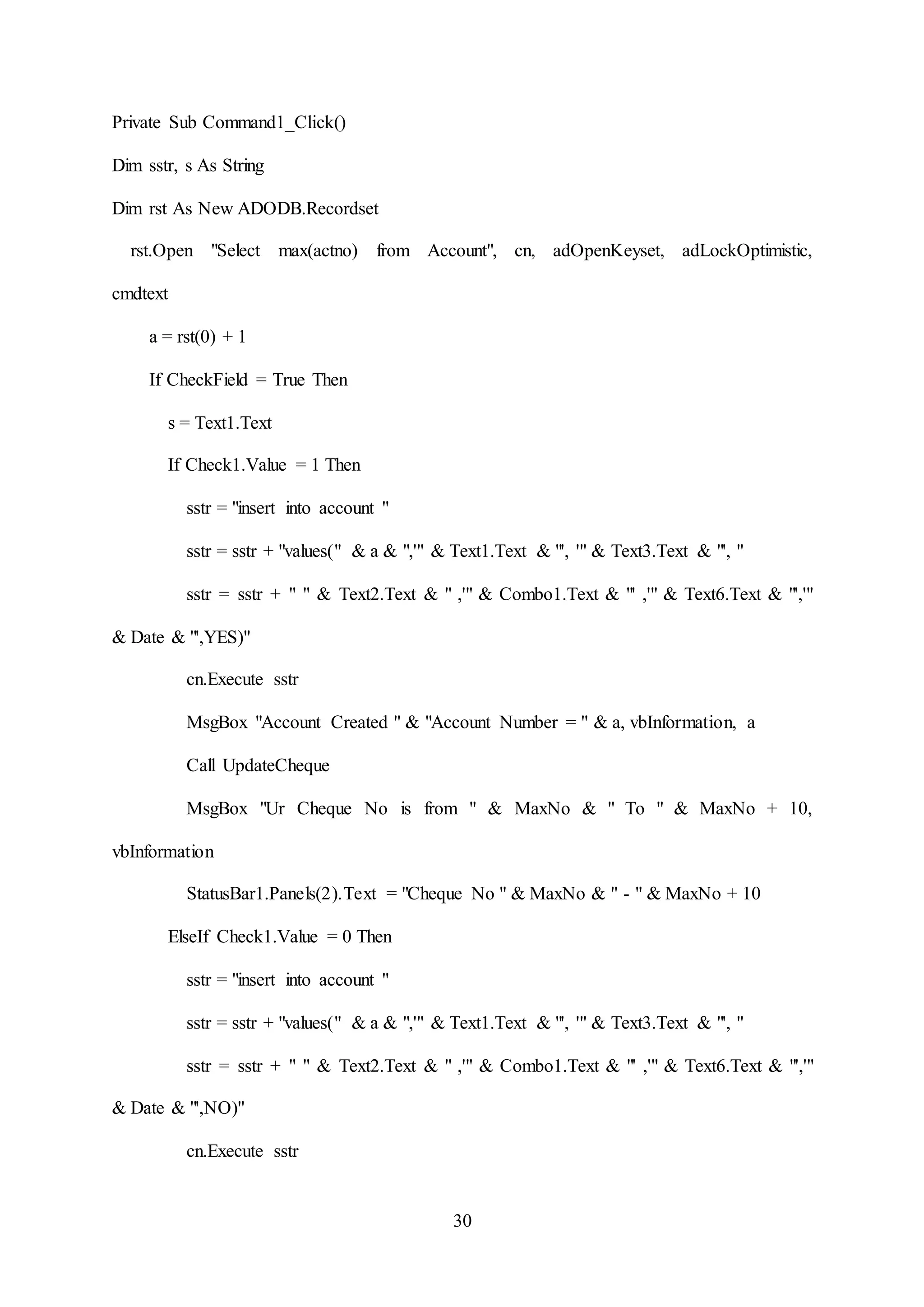 30
Private Sub Command1_Click()
Dim sstr, s As String
Dim rst As New ADODB.Recordset
rst.Open "Select max(actno) from Account", cn, adOpenKeyset, adLockOptimistic,
cmdtext
a = rst(0) + 1
If CheckField = True Then
s = Text1.Text
If Check1.Value = 1 Then
sstr = "insert into account "
sstr = sstr + "values(" & a & ",'" & Text1.Text & "', '" & Text3.Text & "', "
sstr = sstr + " " & Text2.Text & " ,'" & Combo1.Text & "' ,'" & Text6.Text & "','"
& Date & "',YES)"
cn.Execute sstr
MsgBox "Account Created " & "Account Number = " & a, vbInformation, a
Call UpdateCheque
MsgBox "Ur Cheque No is from " & MaxNo & " To " & MaxNo + 10,
vbInformation
StatusBar1.Panels(2).Text = "Cheque No " & MaxNo & " - " & MaxNo + 10
ElseIf Check1.Value = 0 Then
sstr = "insert into account "
sstr = sstr + "values(" & a & ",'" & Text1.Text & "', '" & Text3.Text & "', "
sstr = sstr + " " & Text2.Text & " ,'" & Combo1.Text & "' ,'" & Text6.Text & "','"
& Date & "',NO)"
cn.Execute sstr
 