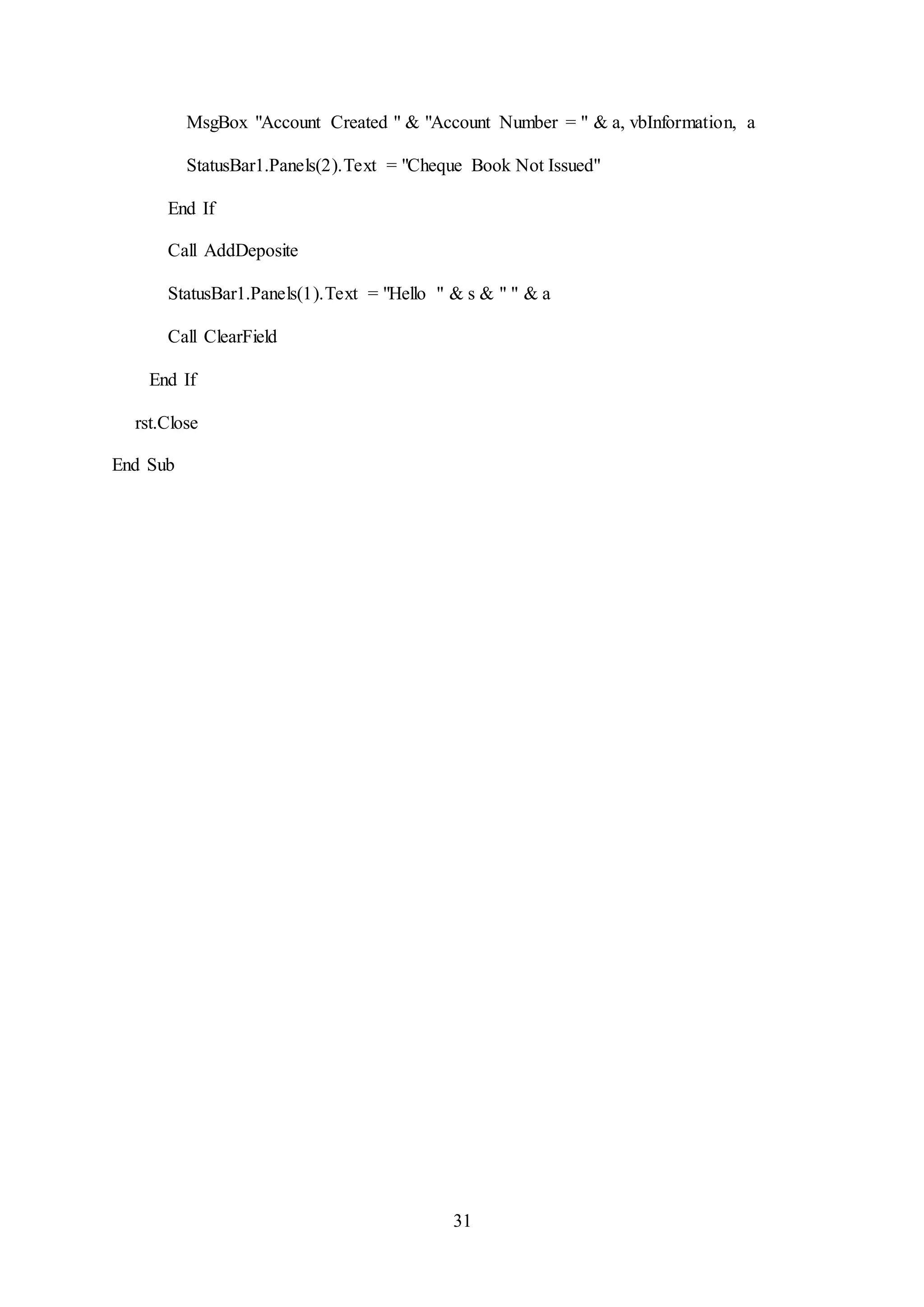 31
MsgBox "Account Created " & "Account Number = " & a, vbInformation, a
StatusBar1.Panels(2).Text = "Cheque Book Not Issued"
End If
Call AddDeposite
StatusBar1.Panels(1).Text = "Hello " & s & " " & a
Call ClearField
End If
rst.Close
End Sub
 